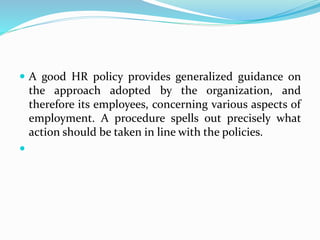  A good HR policy provides generalized guidance on
the approach adopted by the organization, and
therefore its employees, concerning various aspects of
employment. A procedure spells out precisely what
action should be taken in line with the policies.

 