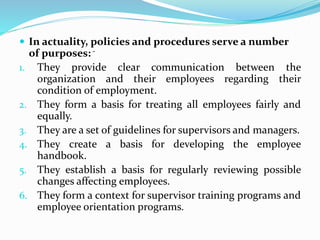  In actuality, policies and procedures serve a number
of purposes: -
1. They provide clear communication between the
organization and their employees regarding their
condition of employment.
2. They form a basis for treating all employees fairly and
equally.
3. They are a set of guidelines for supervisors and managers.
4. They create a basis for developing the employee
handbook.
5. They establish a basis for regularly reviewing possible
changes affecting employees.
6. They form a context for supervisor training programs and
employee orientation programs.
 