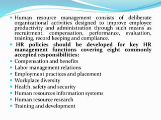  Human resource management consists of deliberate
organizational activities designed to improve employee
productivity and administration through such means as
recruitment, compensation, performance, evaluation,
training, record keeping and compliance.
 HR policies should be developed for key HR
management functions covering eight commonly
accepted responsibilities:
 Compensation and benefits
 Labor management relations
 Employment practices and placement
 Workplace diversity
 Health, safety and security
 Human resources information systems
 Human resource research
 Training and development
 