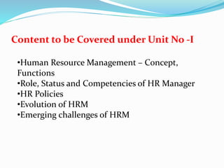 Content to be Covered under Unit No -I
•Human Resource Management – Concept,
Functions
•Role, Status and Competencies of HR Manager
•HR Policies
•Evolution of HRM
•Emerging challenges of HRM
 