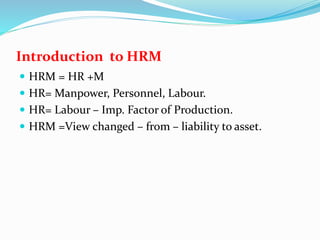 Introduction to HRM
 HRM = HR +M
 HR= Manpower, Personnel, Labour.
 HR= Labour – Imp. Factor of Production.
 HRM =View changed – from – liability to asset.
 