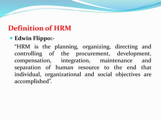 Definition of HRM
 Edwin Flippo:-
“HRM is the planning, organizing, directing and
controlling of the procurement, development,
compensation, integration, maintenance and
separation of human resource to the end that
individual, organizational and social objectives are
accomplished”.
 