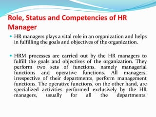 Role, Status and Competencies of HR
Manager
 HR managers plays a vital role in an organization and helps
in fulfilling the goals and objectives of the organization.
 HRM processes are carried out by the HR managers to
fulfill the goals and objectives of the organization. They
perform two sets of functions, namely managerial
functions and operative functions. All managers,
irrespective of their departments, perform management
functions. The operative functions, on the other hand, are
specialized activities performed exclusively by the HR
managers, usually for all the departments.
 