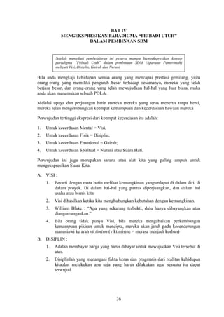 BAB IV
MENGEKSPRESIKAN PARADIGMA “PRIBADI UTUH”
DALAM PEMBINAAN SDM

Setelah mengikuti pembelajaran ini peserta mampu Mengekspresikan konsep
paradigma ”Pribadi Utuh” dalam pembinaan SDM (Aparatur Pemerintah)
meliputi Visi, Disiplin, Gairah dan Nurani

Bila anda mengkaji kehidupan semua orang yang mencapai prestasi gemilang, yaitu
orang-orang yang memiliki pengaruh besar terhadap sesamanya, mereka yang telah
berjasa besar, dan orang-orang yang telah mewujudkan hal-hal yang luar biasa, maka
anda akan menemukan sebuah POLA.
Melalui upaya dan perjuangan batin mereka mereka yang terus menerus tanpa henti,
mereka telah mengembangkan keempat kemampuan dan kecerdasaan bawaan mereka
Perwujudan tertinggi ekspresi dari keempat kecerdasan itu adalah:
1.

Untuk kecerdasan Mental = Visi,

2.

Untuk kecerdasan Fisik = Disiplin;

3.

Untuk kecerdasan Emosional = Gairah;

4.

Untuk kecerdasan Spiritual = Nurani atau Suara Hati.

Perwujudan ini juga merupakan sarana atau alat kita yang paling ampuh untuk
mengekspresikan Suara Kita.
A. VISI :
1.

Berarti dengan mata batin melihat kemungkinan yangterdapat di dalam diri, di
dalam proyek. Di dalam hal-hal yang pantas diperjuangkan, dan dalam hal
usaha atau bisnis kita

2.

Visi dihasilkan ketika kita menghubungkan kebutuhan dengan kemungkinan.

3.

William Blake : “Apa yang sekarang terbukti, dulu hanya dibayangkan atau
diangan-angankan.”

4.

Bila orang tidak punya Visi, bila mereka mengabaikan perkembangan
kemampuan pikiran untuk mencipta, mereka akan jatuh pada kecenderungan
manusiawi ke arah victimism (viktimisme = merasa menjadi korban)

B. DISIPLIN :
1.

Adalah membayar harga yang harus dibayar untuk mewujudkan Visi tersebut di
atas.

2.

Disiplinlah yang menangani fakta keras dan pragmatis dari realitas kehidupan
kita,dan melakukan apa saja yang harus dilakukan agar sesuatu itu dapat
terwujud.

36

 