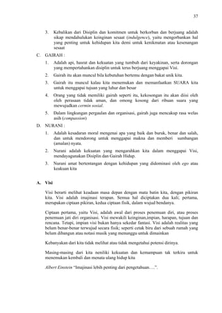 37

3.

Kebalikan dari Disiplin dan komitmen untuk berkorban dan berjuang adalah
sikap mendahulukan keinginan sesaat (indulgence), yaitu mengorbankan hal
yang penting untuk kehidupan kita demi untuk kenikmatan atau kesenangan
sesaat

C. GAIRAH :
1.

Adalah api, hasrat dan kekuatan yang tumbuh dari keyakinan, serta dorongan
yang mempertahankan disiplin untuk terus berjuang menggapai Visi.

2.

Gairah itu akan muncul bila kebutuhan bertemu dengan bakat unik kita.

3.

Gairah itu muncul kalau kita menemukan dan memanfaatkan SUARA kita
untuk menggapai tujuan yang luhur dan besar

4.

Orang yang tidak memiliki gairah seperti itu, kekosongan itu akan diisi oleh
oleh perasaan tidak aman, dan omong kosong dari ribuan suara yang
mewujudkan cermin sosial.

5.

Dalam lingkungan pergaulan dan organisasi, gairah juga mencakup rasa welas
asih (compassion)

D. NURANI :
1.

Adalah kesadaran moral mengenai apa yang baik dan buruk, benar dan salah,
dan untuk mendorong untuk menggapai makna dan memberi sumbangan
(amalan) nyata.

2.

Nurani adalah kekuatan yang mengarahkan kita dalam menggapai Visi,
mendayagunakan Disiplin dan Gairah Hidup.

3.

Nurani amat bertentangan dengan kehidupan yang didominasi oleh ego atau
keakuan kita

A. Visi
Visi berarti melihat keadaan masa depan dengan mata batin kita, dengan pikiran
kita. Visi adalah imajinasi terapan. Semua hal diciptakan dua kali; pertama,
merupakan ciptaan pikiran, kedua ciptaan fisik, dalam wujud bendanya.
Ciptaan pertama, yaitu Visi, adalah awal dari proses penemuan diri, atau proses
penemuan jati diri organisasi. Visi mewakili keinginan,impian, harapan, tujuan dan
rencana. Tetapi, impian visi bukan hanya sekedar fantasi. Visi adalah realitas yang
belum benar-benar terwujud secara fisik; seperti cetak biru dari sebuah rumah yang
belum dibangun atau notasi musik yang menunggu untuk dimainkan
Kebanyakan dari kita tidak melihat atau tidak mengetahui potensi dirinya.
Masing-masing dari kita neniliki kekuatan dan kemampuan tak terkira untuk
menemukan kembali dan menata ulang hidup kita
Albert Einstein “Imajinasi lebih penting dari pengetahuan….”.

 