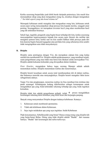 39

Ketika seseorang berperilaku jauh lebih buruk daripada potensinya, kita masih bisa
menunjukkan sikap yang akan menguatkan orang itu, misalnya dengan mengatakan
, “ Itu tidak seperti yang aku kenal selama ini”
Memupuk kebiasaan untuk mengakui dan menguatkan orang lain, kebiasaan untuk
secara jujur sering menyampaikan sikap percaya kita kepada mereka, sungguh amat
penting. Sesungguhnya, ini merupakan investasi kecil yang akan memberikan hasil
yang tak terkirakan besarnya.
Sekali lagi, ingatlah, pengaruh yang begitu besar terhadap diri kita, ketika seseorang
menyampaikan kepercayaannya kepada kita secara jujur (berarti dia melihat dan
mengakui potensi kita), ketika saat itu kita sendiri bahkan tidak percaya pada diri
kita (karena begitu banyak kegagalan atau perilaku kita yang sebenarnya kita sendiri
tidak menginginkan atau tidak menyukainya).
B. Disiplin
Disiplin sama pentingnya dengan Visi, dia merupakan ciptaan kita yang kedua
setelah kita membentukVisi. Disiplin adalah pelaksanaannya, yang membuat terjadi,
suatu pengorbanan yang mau tidak mau harus kita lakukan untuk mewujudkan Visi.
Disiplin adalah kekuatan kehendak yang diwujudkan dalam tindakan.
Peter Drucker, mengatakan bahwa tugas seorang Manajer adalah adalah
menentukan realitas. Disiplin menentukan realitas dan menerimanya.
Disiplin berarti kesediaan untuk secara total membenamkan diri di dalam realitas,
dan bukannya menolak atau menyangkalnya. Disiplin berarti mengakui fakta keras
sebagaimana adanya.
Tanpa Visi dan pengharapan, menerima realitas itu bisa membuat kita tertekan dan
patah semangat. Kebahagiaan kadang didefinisikan sebagai kemampuan untuk
mengalahkan apa yang Anda kehendaki sekarang terhadap apa yang Anda inginkan
kemudian.
proses mengalahkan
Disiplin tidak lain adalah pengorbanan pribadi, inilah
kesenangan sekarang demi kebaikan yang lebih besar dan berjangka panjang.
Banyak orang menyamakan Disiplin dengan tiadanya kebebasan. Katanya :
1.

Keharusan untuk membunuh spontanitas.

2.

Tidak ada kebebasan dalam Keharusan.

3.

Saya ingin melakukan apa yang saya inginkan. Itulah Kebebasan

Pada kenyataannya, Sebaliknyalah yang benar! Hanya orang-orang yang disiplin-lah
yang benar-benar Bebas. Orang yang tidak disiplin adalah ”Budak” dari suasana
hatinya. ”Budak” dari kesenangan dan nafsu-nafsu-nya.

 