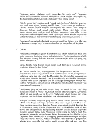 40

Bagaimana tentang kebebasan untuk memaafkan dan minta maaf? Bagaimana
tentang kebebasan untuk mencintai tanpapamrih; untuk menjadi cahaya penerang
dan bukan menjadi hakim, menjadi teladan dan bukan tukang kritik?
Disiplin muncul dari kesediaan untuk “tunduk pada bimbingan”, baik dari seseorang
atau untuk suatu tujuan. Seorang pendidik besar, Horace Mann, pernah berkata :
“Sia-sia medreka bicara nengenai kebahagiaan, bila mereka tidak mengikuti
dorongan hatinya untuk tunduk pada prinsip. Orang yang tidak pernah
mengorbankan masa kininya demi kebaikan mendatang, atau tidak pernah
mengorbankan kepentingan dirinya untuk kepentingan umum. Mereka hanyabicara
tentang kebahagiaan hanya seperti orang buta yang bicara mengenai warna”.
Orang yang kurang disiplin dan tidak mampu menundukkan dirinya, serta tidak mau
berkorban sebenarnya hanya bermain-main dalam apa yang sedang dia kerjakan.
C. Gairah
Kunci untuk menciptakan gairah dalam hidup anda adalah menemukan bakat unik
anda, peran anda dan tujuan khusus anda di dunia ini. Penting sekali untuk terlebih
dulu mengerti tentang diri anda sebelum memutuskan pekerjaan apa yang yang
hendak anda lakukan.
Sebuah falsafah yang disusun dengan sangat indah dan bijak : “kenalilah dirimu,
kendalikan dirimu, berikan dirimu”
Sir Laurens van der Post, seorang pembuat film dan penceritera terkenal : ...........
“Ketika harus memandang ke dalam untuk melihat diri kita sendiri, memperhatikan
wadahnya, yaitu jiwa kita; Lihat dan Dengarkan Dia. Sebelum kita mendengarkan
sesuatu yang bermimpi dalam diri kita, dengan kata lain, sebelum kita menanggapi
“ketukan pintu” dalam kegelapan, kita tak akan dapat memngangkat momen pada
saat kita “terpenjara”, kembalilah lagi ke tingkat di mana tindakan penciptaan yang
besar sedang berlangsung “.
Orang-orang yang berjasa besar dalam hidup ini adalah mereka yang tetap
menjawab ketukan di “pintu” itu., kendati mereka takut terhadapnya. Keberanian
adalah inti dari gairah. Harold B. Lee : “Keberanian adalah kualitas dari setiap
keutamaan yang beraksi saat menghadapi titik ujian yang paling tinggi.
Terdapat kesalahan pengertian yang bersifat umum bahwa keahlian seseorang
adalah sama dengan bakat-nya. Keahlian tidak sama dengan Bakat. Di sisi lain
Bakat memang memerlukan keahlian. Namun, orang dapat memiliki keahlian dan
pengetahuan di bidang tertentu di mana dia tidak memiliki bakat untuk itu. Bila
mereka atau orang memiliki pekerjaan yang menuntut keahlian mereka tetapi tidak
menuntut dengan bakat, maka Organisasi tempat orang itu bekerja tidak bisa
menyentuh, masuk dan memanfaatkan Gairah dan Suara mereka. Sebaliknya, bila
Organisasi dapat mempekerjakan orang yang gairahnya bertemu dengan pekerjaan
yang harus mereka lakukan, mereka sama sekali tidak memerlukan pengawasan.
Mereka akan mengelola diri mereka sendiri dengan lebih baik dari yang bisa

 