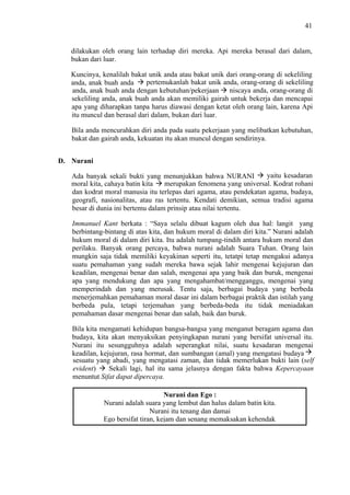 41

dilakukan oleh orang lain terhadap diri mereka. Api mereka berasal dari dalam,
bukan dari luar.
Kuncinya, kenalilah bakat unik anda atau bakat unik dari orang-orang di sekeliling
pertemukanlah bakat unik anda, orang-orang di sekeliling
anda, anak buah anda
niscaya anda, orang-orang di
anda, anak buah anda dengan kebutuhan/pekerjaan
sekeliling anda, anak buah anda akan memiliki gairah untuk bekerja dan mencapai
apa yang diharapkan tanpa harus diawasi dengan ketat oleh orang lain, karena Api
itu muncul dan berasal dari dalam, bukan dari luar.
Bila anda mencurahkan diri anda pada suatu pekerjaan yang melibatkan kebutuhan,
bakat dan gairah anda, kekuatan itu akan muncul dengan sendirinya.
D. Nurani
yaitu kesadaran
Ada banyak sekali bukti yang menunjukkan bahwa NURANI
merupakan fenomena yang universal. Kodrat rohani
moral kita, cahaya batin kita
dan kodrat moral manusia itu terlepas dari agama, atau pendekatan agama, budaya,
geografi, nasionalitas, atau ras tertentu. Kendati demikian, semua tradisi agama
besar di dunia ini bertemu dalam prinsip atau nilai tertentu.
Immanuel Kant berkata : “Saya selalu dibuat kagum oleh dua hal: langit yang
berbintang-bintang di atas kita, dan hukum moral di dalam diri kita.” Nurani adalah
hukum moral di dalam diri kita. Itu adalah tumpang-tindih antara hukum moral dan
perilaku. Banyak orang percaya, bahwa nurani adalah Suara Tuhan. Orang lain
mungkin saja tidak memiliki keyakinan seperti itu, tetatpi tetap mengakui adanya
suatu pemahaman yang sudah mereka bawa sejak lahir mengenai kejujuran dan
keadilan, mengenai benar dan salah, mengenai apa yang baik dan buruk, mengenai
apa yang mendukung dan apa yang mengahambat/mengganggu, mengenai yang
memperindah dan yang merusak. Tentu saja, berbagai budaya yang berbeda
menerjemahkan pemahaman moral dasar ini dalam berbagai praktik dan istilah yang
berbeda pula, tetapi terjemahan yang berbeda-beda itu tidak meniadakan
pemahaman dasar mengenai benar dan salah, baik dan buruk.
Bila kita mengamati kehidupan bangsa-bangsa yang menganut beragam agama dan
budaya, kita akan menyaksikan penyingkapan nurani yang bersifat universal itu.
Nurani itu sesungguhnya adalah seperangkat nilai, suatu kesadaran mengenai
keadilan, kejujuran, rasa hormat, dan sumbangan (amal) yang mengatasi budaya
sesuatu yang abadi, yang mengatasi zaman, dan tidak memerlukan bukti lain (self
Sekali lagi, hal itu sama jelasnya dengan fakta bahwa Kepercayaan
evident)
menuntut Sifat dapat dipercaya.
Nurani dan Ego :
Nurani adalah suara yang lembut dan halus dalam batin kita.
Nurani itu tenang dan damai
Ego bersifat tiran, kejam dan senang memaksakan kehendak.

 