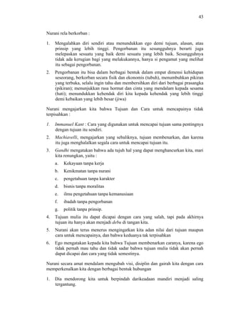 43

Nurani rela berkorban :
1.

Mengalahkan diri sendiri atau menundukkan ego demi tujuan, alasan, atau
prinsip yang lebih tinggi. Pengorbanan itu sesungguhnya berarti juga
melepaskan sesuatu yang baik demi sesuatu yang lebih baik. Sesungguhnya
tidak ada kerugian bagi yang melakukannya, hanya si pengamat yang melihat
itu sebagai pengorbanan.

2.

Pengorbanan itu bisa dalam berbagai bentuk dalam empat dimensi kehidupan
seseorang, berkorban secara fisik dan ekonomis (tubuh), menumbuhkan pikiran
yang terbuka, selalu ingin tahu dan membersihkan diri dari berbagai prasangka
(pikiran); menunjukkan rasa hormat dan cinta yang mendalam kepada sesama
(hati); menundukkan kehendak diri kita kepada kehendak yang lebih tinggi
demi kebaikan yang lebih besar (jiwa)

Nurani mengajarkan kita bahwa Tujuan dan Cara untuk mencapainya tidak
terpisahkan :
1.

Immanuel Kant : Cara yang digunakan untuk mencapai tujuan sama pentingnya
dengan tujuan itu sendiri.

2.

Machiavelli, mengajarkan yang sebaliknya, tujuan membenarkan, dan karena
itu juga menghalalkan segala cara untuk mencapai tujuan itu.

3.

Gandhi mengatakan bahwa ada tujuh hal yang dapat menghancurkan kita, mari
kita renungkan, yaitu :
a.

Kekayaan tanpa kerja

b.

Kenikmatan tanpa nurani

c.

pengetahuan tanpa karakter

d.

bisnis tanpa moralitas

e.

ilmu pengetahuan tanpa kemanusiaan

f.

ibadah tanpa pengorbanan

g.

politik tanpa prinsip.

4.

Tujuan mulia itu dapat dicapai dengan cara yang salah, tapi pada akhirnya
tujuan itu hanya akan menjadi debu di tangan kita.

5.

Nurani akan terus menerus mengingatkan kita adan nilai dari tujuan maupun
cara untuk mencapainya, dan bahwa keduanya tak terpisahkan

6.

Ego mengatakan kepada kita bahwa Tujuan membenarkan caranya, karena ego
tidak pernah mau tahu dan tidak sadar bahwa tujuan mulia tidak akan pernah
dapat dicapai dan cara yang tidak semestinya.

Nurani secara amat mendalam mengubah visi, disiplin dan gairah kita dengan cara
memperkenalkan kita dengan berbagai bentuk hubungan
1.

Dia mendorong kita untuk berpindah darikeadaan mandiri menjadi saling
tergantung.

 
