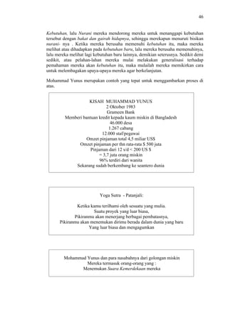46

Kebutuhan, lalu Nurani mereka mendorong mereka untuk menanggapi kebutuhan
tersebut dengan bakat dan gairah hidupnya, sehingga merekapun menuruti bisikan
nurani- nya . Ketika mereka berusaha memenuhi kebutuhan itu, maka mereka
melihat atau dihadapkan pada kebutuhan baru, lalu mereka berusaha memenuhinya,
lalu mereka melihat lagi kebutuhan baru lainnya, demikian seterusnya. Sedikit demi
sedikit, atau pelahan-lahan mereka mulai melakukan generalisasi terhadap
pemahaman mereka akan kebutuhan itu, maka mulailah mereka memikirkan cara
untuk melembagakan upaya-upaya mereka agar berkelanjutan.
Mohammad Yunus merupakan contoh yang tepat untuk menggambarkan proses di
atas.
KISAH MUHAMMAD YUNUS
2 Oktober 1983
Grameen Bank
Memberi bantuan kredit kepada kaum miskin di Bangladesh
46.000 desa
1.267 cabang
12.000 staf/pegawai
Omzet pinjaman total 4,5 miliar US$
Omzet pinjaman per thn rata-rata $ 500 juta
Pinjaman dari 12 s/d < 200 US $
= 3,7 juta orang miskin
96% terdiri dari wanita
Sekarang sudah berkembang ke seantero dunia

Yoga Sutra - Patanjali:
Ketika kamu terilhami oleh sesuatu yang mulia.
Suatu proyek yang luar biasa,
Pikiranmu akan menerjang berbagai pembatasnya,
Pikiranmu akan menemukan dirimu berada dalam dunia yang baru
Yang luar biasa dan mengagumkan

Mohammad Yunus dan para nasabahnya dari golongan miskin
Mereka termasuk orang-orang yang :
Menemukan Suara Kemerdekaan mereka

 