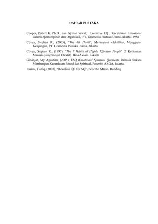 DAFTAR PUSTAKA
Cooper, Robert K. Ph.D., dan Ayman Sawaf, Executive EQ : Kecerdasan Emosional
dalamKepemimpinan dan Organisasi, PT. Gramedia Pustaka Utama,Jakarta -1988
Covey, Stephen R., (2005), “The 8th Habit”, Melampaui efektifitas, Menggapai
Keagungan, PT. Gramedia Pustaka Utama, Jakarta.
Covey, Stephen R., (1997), “The 7 Habits of Highly Effective People” (7 Kebiasaan
Manusia yang Sangat Efektif), Bina Aksara, Jakarta.
Ginanjar, Ary Agustian, (2005), ESQ (Emotional Spiritual Quotient), Rahasia Sukses
Membangun Kecerdasan Emosi dan Spiritual, Penerbit ARGA, Jakarta.
Pasiak, Taufiq, (2002), “Revolusi IQ/ EQ/ SQ”, Penerbit Mizan, Bandung.

 
