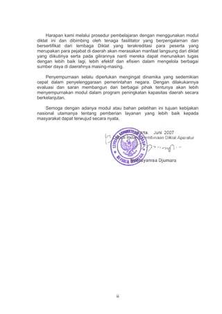 Harapan kami melalui prosedur pembelajaran dengan menggunakan modul
diklat ini dan dibimbing oleh tenaga fasilitator yang berpengalaman dan
bersertifikat dari lembaga Diklat yang terakreditasi para peserta yang
merupakan para pejabat di daerah akan merasakan manfaat langsung dari diklat
yang diikutinya serta pada gilirannya nanti mereka dapat menunaikan tugas
dengan lebih baik lagi, lebih efektif dan efisien dalam mengelola berbagai
sumber daya di daerahnya masing-masing.
Penyempurnaan selalu diperlukan mengingat dinamika yang sedemikian
cepat dalam penyelenggaraan pemerintahan negara. Dengan dilakukannya
evaluasi dan saran membangun dari berbagai pihak tentunya akan lebih
menyempurnakan modul dalam program peningkatan kapasitas daerah secara
berkelanjutan.
Semoga dengan adanya modul atau bahan pelatihan ini tujuan kebijakan
nasional utamanya tentang pemberian layanan yang lebih baik kepada
masyarakat dapat terwujud secara nyata.

ii

 