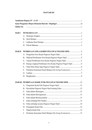 DAFTAR ISI

Sambutan Deputy IV - LAN ........................................................................................... i
Kata Pengantar Dirjen Otonomi Daerah - Depdagri................................................... iii
Daftar Isi
BAB I

.....................................................................................................................v

PENDAHULUAN.............................................................................................1
A. Deskripsi Singkat ........................................................................................1
B. Hasil Belajar................................................................................................1
C. Indikator Hasil Belajar ................................................................................1
D. Pokok Bahasan............................................................................................3

BAB II

PEMBINAAN JIWA KORPS PEGAWAI NEGERI SIPIL ........................5
A. Pengertian Jiwa Korps Pegawai Negeri Sipil .............................................5
B. Maksud Pembinaan Jiwa Korps Pegawai Negeri Sipil...............................5
C. Tujuan Pembinaan Jiwa Korps Pegawai Negeri Sipil ................................5
D. Ruang Lingkup Pembinaan Jiwa Korps Pegawai Negeri Sipil...................6
E. Nilai-Nilai Dasar bagi Pegawai Negeri Sipil ..............................................6
F. Penilaian Sementara Hasil Belajar (On Going Evaluation)........................7
G. Latihan ........................................................................................................7
H. Rangkuman .................................................................................................9

BAB III PEMBINAAN KODE ETIK PEGAWAI NEGERI SIPIL ........................12
A. Pengertian Kode Etik Pegawai Negeri Sipil .............................................12
B. Kewajiban Pegawai Negeri Sipil tentang Etika ........................................12
C. Etika dalam Bernegara ..............................................................................12
D. Etika dalam Berorganisasi ........................................................................13
E. Etika dalam Bermasyarakat ......................................................................13
F. Etika terhadap Diri Sendiri .......................................................................13
G. Etika terhadap sesama Pegawai Negeri Sipil............................................14
H. Penegakan Kode Etik ................................................................................14
I.

Majelis Kode Etik .....................................................................................15

J.

Penilaian Sementara Hasil Belajar (On Going Evaluation)......................15

v

 