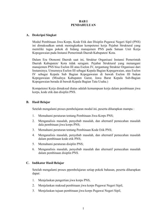 BAB I
PENDAHULUAN
A. Deskripsi Singkat
Modul Pembinaan Jiwa Korps, Kode Etik dan Disiplin Pegawai Negeri Sipil (PNS)
ini dimaksudkan untuk meningkatkan kempetensi kerja Pejabat Struktural yang
memiliki tugas pokok di bidang manajemen PNS pada Satuan Unit Kerja
Kepegawaian pada Instansi Pemerintah Daerah Kabupaten/ Kota.
Dalam Era Otonomi Daerah saat ini, Struktur Organisasi Instansi Pemerintah
Daerah Kabupaten/ Kota tidak seragam. Pejabat Struktural yang menangani
manajemen PNS bisa Eselon III atau Eselon IV, tergantung Struktur Organisasi dari
Instansinya. Umumnya Eselon III sebagai Kepala Bagian Kepegawaian, atau Eselon
IV sebagai Kepala Sub Bagian Kepegawaian di bawah Eselon III bukan
Kepegawaian (Misalnya Kabupaten Garut, Jawa Barat Kepala Sub-Bagian
Kepegawaian berada di bawah Kepala Bagian Tata Usaha.)
Kompetensi Kerja dimaksud diatas adalah kemampuan kerja dalam pembinaan jiwa
korps, kode etik dan disiplin PNS.
B. Hasil Belajar
Setelah mengalami proses pembelajaran modul ini, peserta diharapkan mampu :
1.

Memahami peraturan tentang Pembinaan Jiwa Korps PNS;

2.

Menganalisis masalah, penyebab masalah, dan alternatif pemecahan masalah
dala pembinaan jiwa korps PNS;

3.

Memahami peraturan tentang Pembinaan Kode Etik PNS;

4.

Menganalisis masalah, penyebab masalah, dan alternatif pemecahan masalah
dalam pembinaan kode etik PNS;

5.

Memahami peraturan disiplin PNS;

6.

Menganalisis masalah, penyebab masalah dan alternatif pemecahan masalah
dalam pembinaan disiplin PNS.

C. Indikator Hasil Belajar
Setelah mengalami proses ppembelajaran setiap pokok bahasan, peserta diharapkan
dapat:
1.

Menjelaskan pengertian jiwa korps PNS,

2.

Menjelaskan maksud pembinaan jiwa korps Pegawai Negeri Sipil,

3.

Menjelaskan tujuan pembinaan jiwa korps Pegawai Negeri Sipil,

1

 