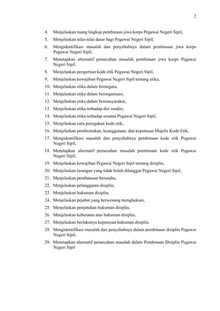 2

4.

Menjelaskan ruang lingkup pembinaan jiwa korps Pegawai Negeri Sipil,

5.

Menjelaskan nilai-nilai dasar bagi Pegawai Negeri Sipil,

6.

Mengidentifikasi masalah dan penyebabnya dalam pembinaan jiwa korps
Pegawai Negeri Sipil,

7.

Menetapkan alternatif pemecahan masalah pembinaan jiwa korps Pegawai
Negeri Sipil.

8.

Menjelaskan pengertian kode etik Pegawai Negeri Sipil,

9.

Menjelaskan kewajiban Pegawai Negeri Sipil tentang etika,

10. Menjelaskan etika dalam bernegara,
11. Menjelaskan etika dalam berorganisasi,
12. Menjelaskan etika dalam bermasyarakat,
13. Menjelaskan etika terhadap diri sendiri,
14. Menjelaskan etika terhadap sesama Pegawai Negeri Sipil,
15. Menjelaskan cara penegakan kode etik,
16. Menjelaskan pembentukan, keanggotaan, dan keputusan Majelis Kode Etik,
17. Mengidentifikasi masalah dan penyebabnya pembinaan kode etik Pegawai
Negeri Sipil,
18. Menetapkan alternatif pemecahan masalah pembinaan kode etik Pegawai
Negeri Sipil,
19. Menjelaskan kewajiban Pegawai Negeri Sipil tentang disiplin,
20. Menjelaskan larangan yang tidak boleh dilanggar Pegawai Negeri Sipil,
21. Menjelaskan pembatasan berusaha,
22. Menjelaskan pelanggaran disiplin,
23. Menjelaskan hukuman disiplin,
24. Menjelaskan pejabat yang berwenang menghukum,
25. Menjelaskan penjatuhan hukuman disiplin,
26. Menjelaskan keberatan atas hukuman disiplin,
27. Menjelaskan berlakunya keputusan hukuman disiplin,
28. Mengidentifikasi masalah dan penyebabnya dalam pembinaan disiplin Pegawai
Negeri Sipil,
29. Menetapkan alternatif pemecahan masalah dalam Pembinaan Disiplin Pegawai
Negeri Sipil

 