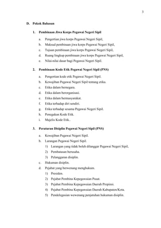 3

D. Pokok Bahasan
1.

Pembinaan Jiwa Korps Pegawai Negeri Sipil
a.
b.

Maksud pembinaan jiwa korps Pegawai Negeri Sipil,

c.

Tujuan pembinaan jiwa korps Pegawai Negeri Sipil,

d.

Ruang lingkup pembinaan jiwa korps Pegawai Negeri Sipil,

e.
2.

Pengertian jiwa korps Pegawai Negeri Sipil,

Nilai-nilai dasar bagi Pegawai Negeri Sipil.

Pembinaan Kode Etik Pegawai Negeri Sipil (PNS)
a.
b.

Kewajiban Pegawai Negeri Sipil tentang etika.

c.

Etika dalam bernegara.

d.

Etika dalam berorganisasi.

e.

Etika dalam bermasyarakat.

f.

Etika terhadap diri sendiri.

g.

Etika terhadap sesama Pegawai Negeri Sipil.

h.

Penegakan Kode Etik.

i.
3.

Pengertian kode etik Pegawai Negeri Sipil.

Majelis Kode Etik..

Peraturan Disiplin Pegawai Negeri Sipil (PNS)
a.

Kewajiban Pegawai Negeri Sipil.

b.

Larangan Pegawai Negeri Sipil.
1) Larangan yang tidak boleh dilanggar Pegawai Negeri Sipil,
2) Pembatasan berusaha.
3) Pelanggaran disiplin.

c.

Hukuman disiplin.

d.

Pejabat yang berwenang menghukum.
1) Presiden.
2) Pejabat Pembina Kepegawaian Pusat.
3) Pejabat Pembina Kepegawaian Daerah Propinsi.
4) Pejabat Pembina Kepegawaian Daerah Kabupaten/Kota.
5) Pendelegasian wewenang penjatuhan hukuman disiplin.

 