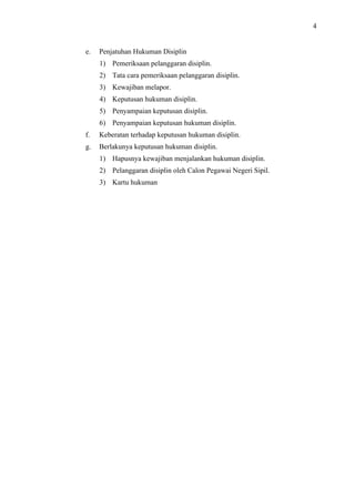 4

e.

Penjatuhan Hukuman Disiplin
1) Pemeriksaan pelanggaran disiplin.
2) Tata cara pemeriksaan pelanggaran disiplin.
3) Kewajiban melapor.
4) Keputusan hukuman disiplin.
5) Penyampaian keputusan disiplin.
6) Penyampaian keputusan hukuman disiplin.

f.

Keberatan terhadap keputusan hukuman disiplin.

g.

Berlakunya keputusan hukuman disiplin.
1) Hapusnya kewajiban menjalankan hukuman disiplin.
2) Pelanggaran disiplin oleh Calon Pegawai Negeri Sipil.
3) Kartu hukuman

 