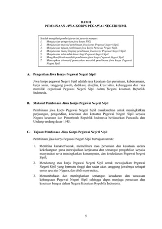 BAB II
PEMBINAAN JIWA KORPS PEGAWAI NEGERI SIPIL

Setelah mengikuti pembelajaran ini peserta mampu :
1.
Menjelaskan pengertian jiwa korps PNS,
2.
Menjelaskan maksud pembinaan jiwa korps Pegawai Negeri Sipil,
3.
Menjelaskan tujuan pembinaan jiwa korps Pegawai Negeri Sipil,
4.
Menjelaskan ruang lingkup pembinaan jiwa korps Pegawai Negeri Sipil,
5.
Menjelaskan nilai-nilai dasar bagi Pegawai Negeri Sipil,
6.
Mengidentifikasi masalah pembinaan jiwa korps Pegawai Negeri Sipil,
Menetapkan alternatif pemecahan masalah pembinaan jiwa korps Pegawai
7.
Negeri Sipil

A. Pengertian Jiwa Korps Pegawai Negeri Sipil
Jiwa korps pegawai Negeri Sipil adalah rasa kesatuan dan persatuan, kebersamaan,
kerja sama, tanggung jawab, dedikasi, disiplin, kreativitas, kebanggaan dan rasa
memiliki organisasi Pegawai Negeri Sipil dalam Negara kesatuan Republik
Indonesia.
B. Maksud Pembinaan Jiwa Korps Pegawai Negeri Sipil
Pembinaan jiwa korps Pegawai Negeri Sipil dimaksudkan untuk meningkatkan
perjuangan, pengabdian, kesetiaan dan ketaatan Pegawai Negeri Sipil kepada
Negara kesatuan dan Pemerintah Republik Indonesia berdasarkan Pancasila dan
Undang-undang dasar 1945.
C. Tujuan Pembinaan Jiwa Korps Pegawai Negeri Sipil
Pembinaan jiwa korps Pegawai Negeri Sipil bertujuan untuk:
1.

Membina karakter/watak, memelihara rasa persatuan dan kesatuan secara
kekeluargaan guna mewujudkan kerjasama dan semangat pengabdian kepada
masyarakat serta meningkatkan kemampuan, dan keteledanan Pegawai Negeri
Sipil;

2.

Mendorong etos kerja Pegawai Negeri Sipil untuk mewujudkan Pegawai
Negeri Sipil yang bermutu tinggi dan sadar akan tanggung jawabnya sebagai
unsur aparatur Negara, dan abdi masyarakat;

3.

Menumbuhkan dan meningkatkan semangat, kesadaran dan wawasan
kebangsaan Pegawai Negeri Sipil sehingga dapat menjaga persatuan dan
kesatuan bangsa dalam Negara Kesatuan Republik Indonesia.

5

 