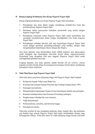 6

D. Ruang Lingkup Pembinaan Jiwa Korps Pegawai Negeri Sipil
Ruang lingkup pembinaan jiwa korps Pegawai Negeri Sipil mencakup:
1.

Peningkatan etos kerja dalam rangka mendukung produktivitas kerja dan
profesionalisme Pegawai Negeri Sipil;

2.

Partisipasi dalam penyusunan kebijakan pemerintah yang terkait dengan
Pegawai Negeri Sipil.

3.

Peningkatan kerjasama antara Pegawai Negeri Sipil untuk memelihara dan
memupuk kesetiakawanan dalam rangka meningkatkan jiwa korps pegawai
Negeri Sipil.

4.

Perlindungan terhadap hak-hak sipil atau kepentingan Pegawai Negeri Sipil
sesuai dengan peraturan perundang-undangan yang berlaku, dengan tetap
mengedepankan kepentingan rakyat, bangsa dan Negara.

Etos kerja aparatur yang dimaksudkan disini adalah kegiatan atau upaya-upaya
untuk menggali dan menerapkan nilai-nilai positif dalam organisasi/instansi
Pemerintah yang disepakati oleh para anggota (Pegawai Negeri Sipil) untuk
meningkatkan produktivitas kerja.
Lingkup kegiatan etos kerja aparatur adalah bersifat off job relation, artinya
kegiatan tersebut berada diluar kewenangan-kewenangan formal dalam mendukung
pencapaian tujuan organisasi.
E. Nilai-Nilai Dasar bagi Pegawai Negeri Sipil
Nilai-nilai dasar yang harus dijunjung tinggi oleh Pegawai Negeri Sipil meliputi
1.

Ketaqwaan kepada Tuhan yang Maha Esa;

2.

Kesetiaan dan ketaatan kepada Pancasila dan Undang-Undang Dasar 1945;

3.

Semangat nasionalisme;

4.

Mengutamakan kepentingan Negara di atas kepentingan pribadi atau golongan;

5.

Ketaatan terhadap hukum dan Peraturan Perundang-undangan;

6.

Penghormatan terhadap hak asasi manusia;

7.

Tidak diskriminatif;

8.

Profesionalisme, netralitas, dan bermoral tinggi;

9.

Semangat jiwa korps.

Nilai-nilai tersebut di atas merupakan pedoman sikap, tingkah laku, dan perbuatan
yag berlaku bagi seluruh Pegawai Negeri Sipil tanpa membedakan dimana yang
bersangkutan bekerja. Nilai-nilai dasar ini wajib dijunjung tinggi karena nilai-nilai

 