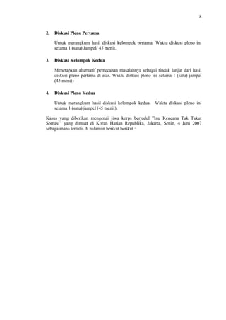 8

2.

Diskusi Pleno Pertama
Untuk merangkum hasil diskusi kelompok pertama. Waktu diskusi pleno ini
selama 1 (satu) Jampel/ 45 menit.

3.

Diskusi Kelompok Kedua
Menetapkan alternatif pemecahan masalahnya sebagai tindak lanjut dari hasil
diskusi pleno pertama di atas. Waktu diskusi pleno ini selama 1 (satu) jampel
(45 menit)

4.

Diskusi Pleno Kedua
Untuk merangkum hasil diskusi kelompok kedua. Waktu diskusi pleno ini
selama 1 (satu) jampel (45 menit).

Kasus yang diberikan mengenai jiwa korps berjudul ”Inu Kencana Tak Takut
Somasi” yang dimuat di Koran Harian Republika, Jakarta, Senin, 4 Juni 2007
sebagaimana tertulis di halaman berikut berikut :

 