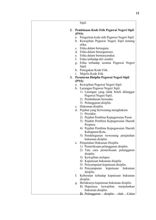12
Sipil.
2. Pembinaan Kode Etik Pegawai Negeri Sipil
(PNS)
a. Pengertian kode etik Pegawai Negeri Sipil.
b. Kewajiban Pegawai Negeri Sipil tentang
etika.
c. Etika dalam bernegara.
d. Etika dalam berorganisasi.
e. Etika dalam bermasyarakat.
f. Etika terhadap diri sendiri.
g. Etika terhadap sesama Pegawai Negeri
Sipil.
h. Penegakan Kode Etik.
i. Majelis Kode Etik.
3. Peraturan Disiplin Pegawai Negeri Sipil
(PNS)
a. Kewajiban Pegawai Negeri Sipil.
b. Larangan Pegawai Negeri Sipil.
1) Larangan yang tidak boleh dilanggar
Pegawai Negeri Sipil,
2) Pembahasan berusaha.
3) Pelanggaran disiplin.
c. Hukuman disiplin.
d. Pejabat yang berwenang menghukum.
1) Presiden.
2) Pejabat Pembina Kepegawaian Pusat.
3) Pejabat Pembina Kepegawaian Daerah
Propinsi.
4) Pejabat Pembina Kepegawaian Daerah
Kabupaten/Kota.
5) Pendelegasian wewenang penjatuhan
hukuman disiplin.
e. Penjatuhan Hukuman Disiplin
1) Pemeriksaan pelanggaran disiplin.
2) Tata cara pemeriksaan pelanggaran
disiplin.
3) Kewajiban melapor.
4) Keputusan hukuman disiplin.
5) Penyampaian keputusan disiplin.
6) Penyampaian keputusan hukuman
disiplin.
f. Keberatan terhadap keputusan hukuman
disiplin.
g. Berlakunya keputusan hukuman disiplin.
1) Hapusnya kewajiban menjalankan
hukuman disiplin.
2) Pelanggaran disiplin oleh Calon

 