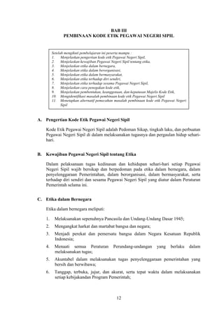 BAB III
PEMBINAAN KODE ETIK PEGAWAI NEGERI SIPIL

Setelah mengikuti pembelajaran ini peserta mampu :
1.
Menjelaskan pengertian kode etik Pegawai Negeri Sipil,
2.
Menjelaskan kewajiban Pegawai Negeri Sipil tentang etika,
3.
Menjelaskan etika dalam bernegara,
4.
Menjelaskan etika dalam berorganisasi,
5.
Menjelaskan etika dalam bermasyarakat,
6.
Menjelaskan etika terhadap diri sendiri,
7.
Menjelaskan etika terhadap sesama Pegawai Negeri Sipil,
8.
Menjelaskan cara penegakan kode etik,
9.
Menjelaskan pembentukan, keanggotaan, dan keputusan Majelis Kode Etik,
10. Mengidentifikasi masalah pembinaan kode etik Pegawai Negeri Sipil
11. Menetapkan alternatif pemecahan masalah pembinaan kode etik Pegawai Negeri
Sipil

A. Pengertian Kode Etik Pegawai Negeri Sipil
Kode Etik Pegawai Negeri Sipil adalah Pedoman Sikap, tingkah laku, dan perbuatan
Pegawai Negeri Sipil di dalam melaksanakan tugasnya dan pergaulan hidup seharihari.
B. Kewajiban Pegawai Negeri Sipil tentang Etika
Dalam pelaksanaan tugas kedinasan dan kehidupan sehari-hari setiap Pegawai
Negeri Sipil wajib bersikap dan berpedoman pada etika dalam bernegara, dalam
penyelenggaraan Pemerintahan, dalam berorganisasi, dalam bermasyarakat, serta
terhadap diri sendiri dan sesama Pegawai Negeri Sipil yang diatur dalam Peraturan
Pemerintah selama ini.
C. Etika dalam Bernegara
Etika dalam bernegara meliputi:
1.

Melaksanakan sepenuhnya Pancasila dan Undang-Undang Dasar 1945;

2.

Mengangkat harkat dan martabat bangsa dan negara;

3.

Menjadi perekat dan pemersatu bangsa dalam Negara Kesatuan Republik
Indonesia;

4.

Menaati semua Peraturan
melaksanakan tugas;

5.

Akuntabel dalam melaksanakan tugas penyelenggaraan pemerintahan yang
bersih dan berwibawa;

6.

Tanggap, terbuka, jujur, dan akurat, serta tepat waktu dalam melaksanakan
setiap kebijakandan Program Pemerintah;

Perundang-undangan

12

yang

berlaku

dalam

 