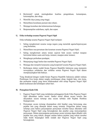 14

4.

Berinisiatif untuk meningkatkan
keterampilan, dan sikap;

kualitas

5.

Memiliki daya juang yang tinggi;

6.

Memelihara kesehatan jasmani dan rohani;

7.

Menjaga keutuhan dan keharmonisan keluarga;

8.

pengetahuan,

kemampuan,

Berpenampilan sederhana, rapih, dan sopan.

G. Etika terhadap sesama Pegawai Negeri Sipil
Etika terhadap sesama Pegawai Negeri Sipil meliputi:
1.

Saling menghormati sesama warga negara yang memeluk agama/kepercayaan
yang berlainan;

2.

Memelihara rasa persatuan dan kesatuan sesama Pegawai Negeri Sipil;

3.

Saling menghormati antara teman sejawat baik secara vertikal maupun
horizontal dalam suatu unit kerja, instansi, maupun antar instansi;

4.

Menghargai perbedaan pendapat;

5.

Menjunjung tinggi harkat dan martabat Pegawai Negeri Sipil;

6.

Menjaga dan menjalin kerjasama yang kooperatif sesama Pegawai Negeri Sipil;

7.

Berhimpun dalam wadah Korps Pegawai Republik Indonesia yang menjamin
terwujudnya solidaritas dan soliditas semua Pegawai Negeri Sipil dalam
memperjuangkan hak-haknya.

Yang dimaksud dengan wadah Korps Pegawai Republik Indonesia adalah wahana
Pembinaan Jiwa korps dalam rangka membangun sikap, tingkah laku, etos kerja,
dan perbuatan terpuji yang harus dilaksanakan oleh setiap Pegawai Negeri Sipil
dalam kedinasan dan kehidupan sehari-hari.
H. Penegakan Kode Etik
1.

Pegawai Negeri Sipil yang melakukan pelanggaran Kode Etika Pegawai Negeri
Sipil dikenakan sanksi moral. Sanksi moral dibuat secara tertulis dan
dinyatakan secara tertutup atau secara terbuka oleh Pejabat Pembina
Kepegawaian.

2.

Pernyataan secara tertutup disampaikan oleh bejabat yang berwenang atau
pejabat lain yang ditunjuk dalam ruang tertutup. Pengertian dalam ruang
tertutup yaitu bahwa penyampaian pernyataan tersebut hanya diketahui oleh
Pegawai Negeri Sipil yang bersangkutan dan pejabat yang menyampaikan
pernyataan. Dalam penyampaian pernyataan secara tertutup dapat dihadiri oleh
pejabat lain yang terkait, dengan catatan bahwa pejabat yang terkait tersebut
tidak boleh berpangkat lebih rendah dari Pegawai Negeri Sipil yang
bersangkutan.

 