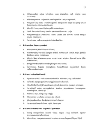 18

c.
d.

Membangun etos kerja untuk meningkatkan kinerja organsasi;

e.

Menjalin kerja sama secara kooperatif dengan unit kerja lain yang terkait
dalam rangka pencapaian tujuan;

f.

Memiliki kompetensi dalam pelaksanaan tugas;

g.

Patuh dan taat terhadap standar operasional dan tata kerja;

h.

Mengembangkan pemikiran secara kreatif dan inovatif dalam rangka
kinerja organisasi;

i.
4.

Melaksanakan setiap kebijakan yang ditetapkan oleh pejabat yang
berwenang;

Berorientasi pada upaya peningkatan kualitas.

Etika dalam Bermasyarakat
a.
b.

Memberikan pelayanan dengan empati, hormat dan santun, tanpa pamrih
dan tanpa unsur pemaksaan;

c.

Memberikan pelayanan secara cepat, tepat, terbuka, dan adil serta tidak
diskriminatif;

d.

Tanggap terhadap keadaan lingkungan masyarakat;

e.

5.

Mewujudkan pola hidup sederhana;

Berorientasi kepada
melaksanakan tugas.

peningkatan

kesejahteraan

masyarakat

dalam

Etika terhadap Diri Sendiri
a.
b.

Bertindak dengan penuh kesungguhan dan ketulusan;

c.

Menghindari konflik kepentingan pribadi, kelompok, maupun golongan;

d.

Berinisiatif untuk meningkatkan kualitas pengetahuan, kemampuan,
keterampilan, dan sikap;

e.

Memiliki daya juang yang tinggi;

f.

Memelihara kesehatan jasmani dan rohani;

g.

Menjaga keutuhan dan keharmonisan keluarga;

h.
6.

Jujur dan terbuka serta tidak memberikan informasi yang tidak benar;

Berpenampilan sederhana, rapih, dan sopan.

Etika terhadap sesama Pegawai Negeri Sipil
a.

Saling menghormati sesama warga negara yang memeluk agama/
kepercayaan yang berlainan;

b.

Memelihara rasa persatuan dan kesatuan sesama Pegawai Negeri Sipil;

 