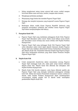 19

c.
d.

Menghargai perbedaan pendapat;

e.

Menjunjung tinggi harkat dan martabat Pegawai Negeri Sipil;

f.

Menjaga dan menjalin kerjasama yang kooperatif sesama Pegawai Negeri
Sipil;

g.

7.

Saling menghormati antara teman sejawat baik secara vertikal maupun
horizontal dalam suatu unit kerja, instansi, maupun antar instansi;

Berhimpun dalam wadah Korps Pegawai Republik Indonesia yang
menjamin terwujudnya solidaritas dan soliditas semua Pegawai Negeri
Sipil dalam memperjuangkan hak-haknya.

Penegakan Kode Etik
a.

b.

8.

Pegawai Negeri Sipil yang melakukan pelanggaran Kode Etika Pegawai
Negeri Sipil dikenakan sanksi moral. Sanksi moral dibuat secara tertulis
dan dinyatakan secara tertutup atau secara terbuka oleh Pejabat Pembina
Kepegawaian.
Pegawai Negeri Sipil yang melanggar Kode Etik Pegawai Negeri Sipil
selain dikenakan sanksi moral dapat dijatuhi hukuman disiplin Pegawai
Negeri Sipil atau tindakan administratif lainnya berdasarkan rekomendasi
dari Majelis Kode Etik. Penjatuhan hukuman disiplin bagi Pegawai Negeri
Sipil harus berdasarkan ketentuan yang diatur dalam Peraturan Disiplin
Pegawai Negeri Sipil.

Majelis Kode Etik
a.

Untuk memperoleh obyektivitas dalam menentukan seorang Pegawai
Negeri Sipil melanggar kode etik, maka pada setiap instansi dibentuk
Majelis Kode Etik. Majelis Kode Etik dibentuk dan ditetapkan oleh
Pejabat Pembina Kepegawaian.

b.

Majelis Kode Etik bersifat temporer, yaitu hanya dibentuk apabila ada
Pegawai Negeri Sipil yang disangka melakukan pelanggaran terhadap
kode Etik. Dalam hal instansi Pemerintah mempunyai instansi vertikal di
daerah, maka Pejabat Pembina Kepegawaian dapat mendelegasikan
wewenangnya kepada pejabat lain di daerah untuk menetapkan
pembentukan Majelis Kode Etik.

 
