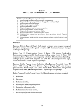 BAB IV
PERATURAN DISIPLIN PEGAWAI NEGERI SIPIL

Setelah mengikuti pembelajaran ini peserta mampu :
1.
Menjelaskan kewajiban Pegawai Negeri Sipil tentang disiplin,
2.
Menjelaskan larangan yang tidak boleh dilanggar Pegawai Negeri Sipil,
3.
Menjelaskan pembatasan berusaha,
4.
Menjelaskan pelanggaran disiplin,
5.
Menjelaskan hukuman disiplin,
6.
Menjelaskan pejabat yang berwenang menghukum,
7.
Menjelaskan penjatuhan hukuman disiplin,
8.
Menjelaskan keberatan atas hukuman disiplin,
9.
Menjelaskan berlakunya keputusan hukuman disiplin,
10. Mengidentifikasi masalah dan penyebabnya dalam pembinaan disiplin Pegawai
Negeri Sipil;
11. Menetapkan alternatif pemecahan masalah dalam pembinaan Disiplin Pegawai Negeri
Sipil

Pengantar
Peraturan Disiplin Pegawai Negeri Sipil adalah peraturan yang mengatur mengenai
kewajiban, larangan, dan sanksi apabila kewajiban tidak ditaati atau larangan dilanggar
oleh Pegawai Negeri Sipil.
Dalam Pasal 29 Undang-undang Nomor 8 Tahun 1974 tentang Pokok-pokok
Kepegawaian sebagaimana telah diubah dengan. Undang-undang Nomor 43 Tahun 1999
dinyatakan, bahwa "Dengan tidak mengurangi ketentuan dalam Peraturan Perundangundangan pidana, maka untuk menjamin tata tertib dan kelancaran pelaksanaan tugas,
diadakan Peraturan Disiplin Pegawai Negeri Sipil".
Peraturan Disiplin Pegawai Negeri Sipil diatur dalam Peraturan Pemerintah Nomor 30
Tahun 1980 tentang ”Peraturan Disiplin Pegawai Negeri Sipil”, dan petunjuk
pelaksanaannya diatur dengan Surat Edaran Kepala Badan Administrasi Kepegawaian
Negara Nomor 23/SE/1980 tentang Peraturan Disiplin Pegawai Negeri Sipil.
Dalam Peraturan Disiplin Pegawai Negeri Sipil diatur ketentuan-ketentuan mengenai:
1.

Kewajiban,

2.

Larangan,

3.

Hukuman Disiplin,

4.

Pejabat yang berwenang menghukum,

5.

Penjatuhan hukuman disiplin,

6.

Keberatan atas hukuman disiplin,

7.

Berlakunya keputusan hukuman disiplin.

20

 