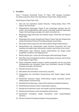 21

A. Kewajiban
Pasal 2 Peraturan Pemerintah Nomor 30 Tahun 1980 mengatur kewajibankewajiban yang harus ditaati oleh setiap Pegawai Negeri Sipil, sebagai berikut.
Setiap Pegawai Negeri Sipil wajib,
1.

Setia dan taat sepenuhnya kepada Pancasila, Undang-undang Dasar 1945,
Negara, dan Pemerintah,

2.

Mengutamakan kepentingan Negara di atas kepentingan golongan atau diri
sendiri, serta menghindarkan segala sesuatu yang dapat mendesak kepentingan
Negara oleh kepentingan golongan, diri sendiri, atau pihak lain,

3.

Menjunjung tinggi kehormatan dan martabat Negara, Pemerintah, dan Pegawai
Negeri Sipil,

4.

Mengangkat dan menaati Sumpah/Janji Pegawai Negeri Sipil dan Sumpah/Janji
jabatan berdasarkan Peraturan Perundang-undangan yang berlaku,

5.

Menyimpan rahasia negara dan atau rahasia jabatan dengan sebaik-baiknya,

6.

Memperhatikan dan melaksanakan segala ketentuan Pemerintah, baik yang
langsung menyangkut tugas kedinasannya maupun yang berlaku secara umum,

7.

Melaksanakan tugas kedinasan dengan sebaik-baiknya dan dengan penuh
pengabdian, kesadaran, dan tanggung jawab,

8.

Bekerja dengan jujur, cermat, dan bersemangat untuk kepentingan Negara,

9.

Memelihara dan meningkatkan keutuhan, kekompakan, persatuan, dan kesatuan
Korps Pegawai Negeri Sipil,

10. Segera melaporkan kepada atasannya, apabila mengetahui ada hal yang dapat
membahayakan atau merugikan Negara atau Pemerintah, terutama di bidang
keamanan, keuangan, dan material,
11. Mentaati ketentuan jam kerja,
12. Menciptakan dan memelihara suasana kerja yang baik,
13. Menggunakan dan memelihara barang-barang milik Negara dengan sebaikbaiknya,
14. Memberikan pelayanan dengan sebaik-baiknya kepada masyarakat menurut
bidang tugasnya masing-masing,
15. Bertindak dan bersikap tegas, tetapi adil dan bijaksana terhadap bawahannya,
16. Membimbing bawahannya dalam melaksanakan tugasnya,
17. Menjadi dan memberikan contoh serta teladan yang baik terhadap bawahannya,
18. Mendorong bawahannya untuk meningkatkan prestasi kerja,
19. Memberikan
kariernya,

kesempatan

kepada

bawahannya

untuk

20. Menaati ketentuan Perundang-undangan tentang perpajakan,

mengembangkan

 
