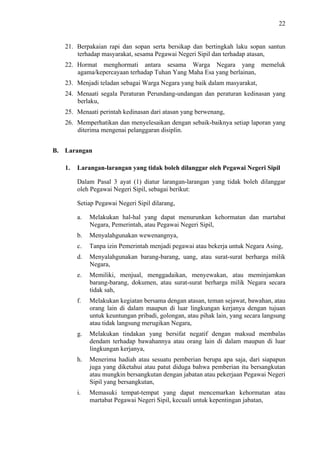22

21. Berpakaian rapi dan sopan serta bersikap dan bertingkah laku sopan santun
terhadap masyarakat, sesama Pegawai Negeri Sipil dan terhadap atasan,
22. Hormat menghormati antara sesama Warga Negara yang memeluk
agama/kepercayaan terhadap Tuhan Yang Maha Esa yang berlainan,
23. Menjadi teladan sebagai Warga Negara yang baik dalam masyarakat,
24. Menaati segala Peraturan Perundang-undangan dan peraturan kedinasan yang
berlaku,
25. Menaati perintah kedinasan dari atasan yang berwenang,
26. Memperhatikan dan menyelesaikan dengan sebaik-baiknya setiap laporan yang
diterima mengenai pelanggaran disiplin.
B. Larangan
1.

Larangan-larangan yang tidak boleh dilanggar oleh Pegawai Negeri Sipil
Dalam Pasal 3 ayat (1) diatur larangan-larangan yang tidak boleh dilanggar
oleh Pegawai Negeri Sipil, sebagai berikut:
Setiap Pegawai Negeri Sipil dilarang,
a.

Melakukan hal-hal yang dapat menurunkan kehormatan dan martabat
Negara, Pemerintah, atau Pegawai Negeri Sipil,

b.

Menyalahgunakan wewenangnya,

c.

Tanpa izin Pemerintah menjadi pegawai atau bekerja untuk Negara Asing,

d.

Menyalahgunakan barang-barang, uang, atau surat-surat berharga milik
Negara,

e.

Memiliki, menjual, menggadaikan, menyewakan, atau meminjamkan
barang-barang, dokumen, atau surat-surat berharga milik Negara secara
tidak sah,

f.

Melakukan kegiatan bersama dengan atasan, teman sejawat, bawahan, atau
orang lain di dalam maupun di luar lingkungan kerjanya dengan tujuan
untuk keuntungan pribadi, golongan, atau pihak lain, yang secara langsung
atau tidak langsung merugikan Negara,

g.

Melakukan tindakan yang bersifat negatif dengan maksud membalas
dendam terhadap bawahannya atau orang lain di dalam maupun di luar
lingkungan kerjanya,

h.

Menerima hadiah atau sesuatu pemberian berupa apa saja, dari siapapun
juga yang diketahui atau patut diduga bahwa pemberian itu bersangkutan
atau mungkin bersangkutan dengan jabatan atau pekerjaan Pegawai Negeri
Sipil yang bersangkutan,

i.

Memasuki tempat-tempat yang dapat mencemarkan kehormatan atau
martabat Pegawai Negeri Sipil, kecuali untuk kepentingan jabatan,

 