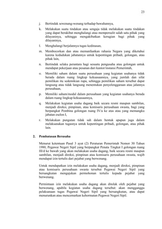 23

j.

Bertindak sewenang-wenang terhadap bawahannya,

k.

Melakukan suatu tindakan atau sengaja tidak melakukan suatu tindakan
yang dapat berakibat menghalangi atau mempersulit salah satu pihak yang
dilayaninya, sehingga mengakibatkan kerugian bagi pihak yang
dilayaninya,

l.

Menghalangi berjalannya tugas kedinasan,

m. Membocorkan dan atau memanfaatkan rahasia Negara yang diketahui
karena kedudukan jabatannya untuk kepentingan pribadi, golongan, atau
pihak lain,
n.
o.

Memiliki saham dalam suatu perusahaan yang kegiatan usahanya tidak
berada dalam ruang lingkup kekuasaannya, yang jumlah dan sifat
pemilikan itu sedemikian rupa, sehingga pemilikan saham tersebut dapat
langsung atau tidak langsung menentukan penyelenggaraan atau jalannya
perusahaan,

p.

Memiliki saham/modal dalam perusahaan yang kegiatan usahanya berada
dalam ruang lingkup kekuasaannya,

q.

Melakukan kegiatan usaha dagang baik secara resmi maupun sambilan,
menjadi direksi, pimpinan, atau komisaris perusahaan swasta, bagi yang
berpangkat Pembina golongan ruang IV/a ke atas atau yang memangku
jabatan eselon I,

r.

2.

Bertindak selaku perantara hagi sesuatu pengusaha atau golongan untuk
mendapat pekerjaan atau pesanan dari kantor/instansi Pemerintah,

Melakukan pungutan tidak sah dalam bentuk apapun juga dalam
melaksanakan tugasnya untuk kepentingan pribadi, golongan, atau pihak
lain.

Pembatasan Berusaha
Menurut ketentuan Pasal 3 ayat (2) Peraturan Pemerintah Nomor 30 Tahun
1980, Pegawai Negeri Sipil yang berpangkat Penata Tingkat I golongan ruang
III/d ke bawah yang akan melakukan usaha dagang, baik secara resmi maupun
sambilan, menjadi direksi, pimpinan atau komisaris perusahaan swasta, wajib
mendapat izin tertulis dari pejabat yang berwenang.
Untuk mendapatkan izin melakukan usaha dagang, menjadi direksi, pimpinan
atau komisaris perusahaan swasta tersebut Pegawai Negeri Sipil yang
bersangkutan mengajukan permohonan tertulis kepada pejabat yang
berwenang.
Permintaan izin melakukan usaha dagang akan ditolak oleh pejabat yang
berwenang, apabila kegiatan usaha dagang tersebut: akan mengganggu
pelaksanaan tugas Pegawai Negeri Sipil yang bersangkutan, atau dapat
menurunkan atau mencemarkan kehormatan Pegawai Negeri Sipil.

 