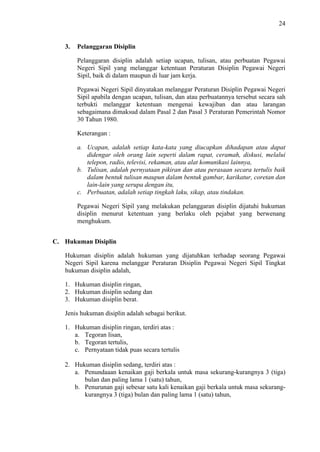 24

3.

Pelanggaran Disiplin
Pelanggaran disiplin adalah setiap ucapan, tulisan, atau perbuatan Pegawai
Negeri Sipil yang melanggar ketentuan Peraturan Disiplin Pegawai Negeri
Sipil, baik di dalam maupun di luar jam kerja.
Pegawai Negeri Sipil dinyatakan melanggar Peraturan Disiplin Pegawai Negeri
Sipil apabila dengan ucapan, tulisan, dan atau perbuatannya tersebut secara sah
terbukti melanggar ketentuan mengenai kewajiban dan atau larangan
sebagaimana dimaksud dalam Pasal 2 dan Pasal 3 Peraturan Pemerintah Nomor
30 Tahun 1980.
Keterangan :
a. Ucapan, adalah setiap kata-kata yang diucapkan dihadapan atau dapat
didengar oleh orang lain seperti dalam rapat, ceramah, diskusi, melalui
telepon, radio, televisi, rekaman, atau alat komunikasi lainnya,
b. Tulisan, adalah pernyataan pikiran dan atau perasaan secara tertulis baik
dalam bentuk tulisan maupun dalam bentuk gambar, karikatur, coretan dan
lain-lain yang serupa dengan itu,
c. Perbuatan, adalah setiap tingkah laku, sikap, atau tindakan.
Pegawai Negeri Sipil yang melakukan pelanggaran disiplin dijatuhi hukuman
disiplin menurut ketentuan yang berlaku oleh pejabat yang berwenang
menghukum.

C. Hukuman Disiplin
Hukuman disiplin adalah hukuman yang dijatuhkan terhadap seorang Pegawai
Negeri Sipil karena melanggar Peraturan Disiplin Pegawai Negeri Sipil Tingkat
hukuman disiplin adalah,
1. Hukuman disiplin ringan,
2. Hukuman disiplin sedang dan
3. Hukuman disiplin berat.
Jenis hukuman disiplin adalah sebagai berikut.
1. Hukuman disiplin ringan, terdiri atas :
a. Tegoran lisan,
b. Tegoran tertulis,
c. Pernyataan tidak puas secara tertulis
2. Hukuman disiplin sedang, terdiri atas :
a. Penundaaan kenaikan gaji berkala untuk masa sekurang-kurangnya 3 (tiga)
bulan dan paling lama 1 (satu) tahun,
b. Penurunan gaji sebesar satu kali kenaikan gaji berkala untuk masa sekurangkurangnya 3 (tiga) bulan dan paling lama 1 (satu) tahun,

 