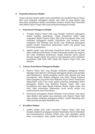27

E. Penjatuhan Hukuman Disiplin
Tujuan hukuman disiplin adalah untuk memperbaiki dan mendidik Pegawai Negeri
Sipil yang melakukan pelanggaran disiplin, oleh sebab itu setiap pejabat yang
berwenang menghukum sebelum menjatuhkan hukuman disiplin harus memeriksa
lebih dahulu Pegawai Negeri Sipil yang melakukan pelanggaran disiplin.
1.

Pemeriksaan Pelanggaran Disiplin
a.

b.

2.

Terhadap Pegawai Negeri Sipil yang disangka melakukan pelanggaran
disiplin diadakan pemeriksaan. Tujuan pemeriksaan adalah untuk
mengetahui apakah Pegawai Negeri Sipil yang bersangkutan benar telah
melakukan pelanggaran disiplin. Pemeriksaan juga bertujuan untuk
mengetahui latar belakang serta hal-hal yang mendorong pelanggaran
disiplin tersebut. Pemeriksaan dilaksanakan sendiri oleh pejabat yang
berwenang menghukum.
Apabila pejabat yang berwenang menghukum karena sesuatu hal tidak
dapat melakukan pemeriksaan, ia dapat menugaskan pejabat atau pegawai
lain untuk melakukan pemeriksaan, dengan ketentuan bahwa jabatan
dan/atau pangkat pejabat atau pegawai yang ditugaskan untuk melakukan
pemeriksaan tidak boleh lebih rendah dari Pegawai Negeri Sipil yang
diperiksa.

Tatacara Pemeriksaan Pelanggaran Disiplin
a.

b.

3.

Pegawai Negeri Sipil yang disangka melakukan pelanggaran disiplin
dipanggil untuk diperiksa sehubungan pelanggaran disiplin yang disangka
telah dilakukannya. Apabila panggilan tersebut tidak dipenuhi oleh yang
bersangkutan, maka diadakan panggilan yang kedua, dengan ketentuan
bahwa panggilan yang kedua harus dilakukan secara tertulis. Pemeriksaan
dilaksanakan secara lisan, tetapi apabila pemeriksa berpendapat bahwa
pelanggaran disiplin yang dilakukan Pegawai Negeri Sipil yang
bersangkutan akan dapat dijatuhi hukuman disiplin tingkat ringan atau
berat, maka pemeriksaan dilaksanakan secara tertulis dengan cara
membuat Berita Acara Pemeriksaan.
Pemeriksaan pelanggaran disiplin dilakukan secara tertutup, yaitu hanya
dapat dihadiri oleh pejabat yang memeriksa serta Pegawai Negeri Sipil
yang disangka melakukan pelanggaran disiplin. Apabila dipandang perlu
dalam pemeriksaan dapat dihadirkan saksi.

Kewajiban Melapor
a.

Apabila pejabat pada waktu memeriksa Pegawai Negeri Sipil yang
disangka melakukan pelanggaran disiplin berpendapat, bahwa berdasarkan
hasil pemeriksaannya hukuman disiplin yang wajar dijatuhkan adalah
diluar wewenangnya, maka pejabat tersebut wajib melaporkan hal ini

 