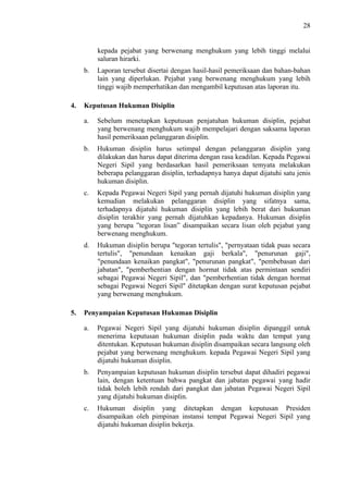 28

kepada pejabat yang berwenang menghukum yang lebih tinggi melalui
saluran hirarki.
b.

4.

Laporan tersebut disertai dengan hasil-hasil pemeriksaan dan bahan-bahan
lain yang diperlukan. Pejabat yang berwenang menghukum yang lebih
tinggi wajib memperhatikan dan mengambil keputusan atas laporan itu.

Keputusan Hukuman Disiplin
a.

b.

Hukuman disiplin harus setimpal dengan pelanggaran disiplin yang
dilakukan dan harus dapat diterima dengan rasa keadilan. Kepada Pegawai
Negeri Sipil yang berdasarkan hasil pemeriksaan temyata melakukan
beberapa pelanggaran disiplin, terhadapnya hanya dapat dijatuhi satu jenis
hukuman disiplin.

c.

Kepada Pegawai Negeri Sipil yang pernah dijatuhi hukuman disiplin yang
kemudian melakukan pelanggaran disiplin yang sifatnya sama,
terhadapnya dijatuhi hukuman disiplin yang lebih berat dari hukuman
disiplin terakhir yang pernah dijatuhkan kepadanya. Hukuman disiplin
yang berupa ”tegoran lisan” disampaikan secara lisan oleh pejabat yang
berwenang menghukum.

d.

5.

Sebelum menetapkan keputusan penjatuhan hukuman disiplin, pejabat
yang berwenang menghukum wajib mempelajari dengan saksama laporan
hasil pemeriksaan pelanggaran disiplin.

Hukuman disiplin berupa "tegoran tertulis", "pernyataan tidak puas secara
tertulis", "penundaan kenaikan gaji berkala", "penurunan gaji",
"penundaan kenaikan pangkat", "penurunan pangkat", "pembebasan dari
jabatan", "pemberhentian dengan hormat tidak atas permintaan sendiri
sebagai Pegawai Negeri Sipil", dan "pemberhentian tidak dengan hormat
sebagai Pegawai Negeri Sipil" ditetapkan dengan surat keputusan pejabat
yang berwenang menghukum.

Penyampaian Keputusan Hukuman Disiplin
a.

Pegawai Negeri Sipil yang dijatuhi hukuman disiplin dipanggil untuk
menerima keputusan hukuman disiplin pada waktu dan tempat yang
ditentukan. Keputusan hukuman disiplin disampaikan secara langsung oleh
pejabat yang berwenang menghukum. kepada Pegawai Negeri Sipil yang
dijatuhi hukuman disiplin.

b.

Penyampaian keputusan hukuman disiplin tersebut dapat dihadiri pegawai
lain, dengan ketentuan bahwa pangkat dan jabatan pegawai yang hadir
tidak boleh lebih rendah dari pangkat dan jabatan Pegawai Negeri Sipil
yang dijatuhi hukuman disiplin.

c.

Hukuman disiplin yang ditetapkan dengan keputusan Presiden
disampaikan oleh pimpinan instansi tempat Pegawai Negeri Sipil yang
dijatuhi hukuman disiplin bekerja.

 