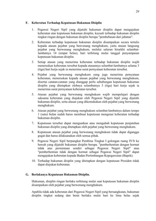 29

F.

Keberatan Terhadap Keputusan Hukuman Disiplin
1.

Pegawai Negeri Sipil yang dijatuhi hukuman disiplin dapat mengajukan
keberatan atas keputusan hukuman disiplin, kecuali terhadap hukuman disiplin
tingkat ringan dengan hukuman disiplin berupa "pembebasan dari jabatan".

2.

Keberatan terhadap keputusan hukuman disiplin disampaikan secara tertulis
kepada atasan pejabat yang benvenang menghukum, yaitu atasan langsung
pejabat yang berwenang menghukum, melalui saluran hirarkhi selambatlambatnya 14 (empat belas), hari terhitung mulai tanggal penyampaian
keputusan hukuman disiplin.

3.

Setiap atasan yang menerima keberatan terhadap hukuman disiplin wajib
meneruskan keberatan tersebut kepada atasannya selambat-lambatnya selama 3
(tiga) hari kerja sejak ia menerima surat pernyataan keberatan tersebut.

4.

Pejabat yang berwenang menghukum yang juga menerima pemyataan
keberatan, meneruskan kepada atasan pejabat yang berwenang menghukum,
disertai catatan-catatan yang dianggap perlu sehubungan keputusan hukuman
disiplin yang ditetapkan olehnya selambatnya 3 (tiga) hari kerja sejak ia
menerima surat pernyataan keberatan tersebut.

5.

Atasan pejabat yang berwenang menghukum wajib mempelajari dengan
saksama keberatan yang diajukan oleh Pegawai Negeri Sipil yang dijatuhi
hukuman disiplin, serta alasan yang dikemukakan oleh pejabat yang berwenang
menghukum.

6.

Atasan pejabat yang berwenang menghukum selambat-lambatnya dalam tempo
1 (satu) bulan sudah harus membuat keputusan mengenai keberatan terhadap
hukuman disiplin.

7.

Keputusan tersebut dapat menguatkan atau mengubah keputusan penjatuhan
hukuman disiplin yang ditetapkan oleh pejabat yang berwenang menghukum.

8.

Keputusan atasan pejabat yang berwenang menghukum tidak dapat diganggu
gugat dan harus dilaksanakan oleh semua pihak.

9.

Pegawai Negeri Sipil berpangkat Pembina Tingkat I golongan ruang IV/b ke
bawah yang dijatuhi hukuman disiplin berupa. "pemberhentian dengan hormat
tidak atas permintaan sendiri sebagai Pegawai Negeri Sipil" atau
"pemberhentian tidak dengan hormat sebagai Pegawai Negeri Sipil" dapat
mengajukan keberatan kepada Badan Pertimbangan Kepegawaian (Bapek).

10. Terhadap hukuman disiplin yang ditetapkan dengan keputusan Presiden tidak
dapat diajukan keberatan.
G. Berlakunya Keputusan Hukuman Disiplin.
Hukuman, disiplin ringan berlaku terhitung mulai saat keputusan hukuman disiplin
disampaikan oleh pejabat yang berwenang menghukum.
Apabila tidak ada keberatan dari Pegawai Negeri Sipil yang bersangkutan, hukuman
disiplin tingkat sedang dan berat berlaku mulai hari ke lima belas sejak

 