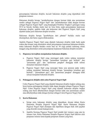 30

penyampaian hukuman disiplin, kecuali hukuman disiplin yang dijatuhkan oleh
pimpinan instansi.
Hukuman disiplin berupa “pemberhentian dengan hormat tidak atas permintaan
sendiri sebagai Pegawai Negeri Sipil" dan "pemberhentian tidak dengan hormat
sebagai Pegawai Negeri Sipil" yang berpangkat Pembina Tingkat I golongan ruang
IV/b ke bawah, berlaku mulai hari ke lima belas sejak penyampaian keputusan
hukuman disiplin, apabila tidak ada keberatan dari Pegawai Negeri Sipil yang
dijatuhi kedua jenis hukuman disiplin tersebut.
Hukuman disiplin berupa "pembebasan dari jabatan” berlaku mulai saat
disampaikan, dan harus segera dilaksanakan.
Apabila Pegawai Negeri Sipil yang dijatuhi hukuman disiplin tidak hadir pada
waktu dan tempat yang ditentukan untuk penyampaian keputusan hukuman disiplin,
maka hukuman disiplin berlaku mulai hari ke 30 (tiga puluh) terhitung mulai
tanggal yang ditentukan untuk penyampaian keputusan hukuman disiplin tersebut.
1.

Hapusnya kewajiban menjalankan hukuman disiplin.
a.

b.

2.

Pegawai Negeri Sipil yang meninggal pada waktu sedang menjalani
hukuman disiplin berupa "penundaan kenaikan gaji berkala” dan
"penurunan gaji”, dan “penurunan pangkat" dianggap telah selesai
menjalani hukuman disiplin.
Pegawai Negeri Sipil yang mencapai batas usia pensiun pada waktu
sedang menjalani hukuman disiplin berupa “penundaan kenaikan gaji
berkala”, "penundaaan gaji", dan "penurunan pangkat" dianggap telah
selesai menjalani hukuman disiplin.

Pelanggaran disiplin oleh calon Pegawai Negeri Sipil
Calon Pegawai Negeri Sipil yang dijatuhi hukuman disiplin tingkat sedang atau
berat karena pelanggaran disiplin tidak dapat diangkat sebagai Pegawai Negeri
Sipil. Calon Pegawai Negeri Sipil yang dijatuhi hukuman disiplin tingkat
sedang atau berat diberhentikan dengan hormat tidak atas permintaan sendiri
atau diberhentikan tidak dengan hormat sebagai Calon Pegawai Negeri Sipil.

3.

Kartu Hukuman
a.

Setiap jenis hukuman disiplin yang dijatuhkan, dicatat dalam Kartu
Hukuman Disiplin Pegawai Negeri Sipil. Kartu Hukuman Disiplin
Pegawai Negeri Sipil disimpan dan dipelihara dengan baik oleh pejabat
yang diserahi urusan kepegawaian.

b.

Apabila Seorang Pegawai Negeri Sipil pindah dari instansi yang satu ke
instansi lain, Kartu Hukuman Disiplin Pegawai Negeri Sipil dikirim oleh
pimpinan instansi lama kepada pimpinan instansi yang baru.

 