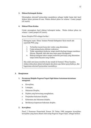 32

3.

Diskusi Kelompok Kedua
Menetapkan alternatif pemecahan masalahnya sebagai tindak lanjut dari hasil
diskusi pleno pertama di atas. Waktu diskusi pleno ini selama 1 (satu) jampel
(45 menit)

4.

Diskusi Pleno Kedua
Untuk merangkum hasil diskusi kelompok kedua. Waktu diskusi pleno ini
selama 1 (satu) jampel (45 menit).
Kasus Disiplin PNS sebagai berikut :
Ditengarai suatu Dinas/ Instansi Pemda Kabupaten/ Kota masih ada
sejumlah PNS yang :
1.
2.
3.
4.

Terlambat masuk kerja dari waktu yang ditentukan;
Cepat pulang kerja sebelum waktunya;
Tidak sepenuhnya berkerja, tetapi masih diselingi dengan membaca
(Koran, Majalah, dsb) dan atau main game (Komputer);
Bekerja dengaan tekun sampai melewati jam kerja yang ditentukan
tanpa minta bayaran uang lembur.

Jika salah satu kasus tersebut di atas terjadi di Instansi/ Dinas Saudara,
silakan diskusikan dalam kelompok dan pleno apa faktor penyebabnya, dan
bagaimana alternatif pemecahan masalahnya.

J.

Rangkuman
1.

Peraturan Disiplin Pegawai Negeri Sipil diatur ketentuan-ketentuan
mengenai:
a.
b.

Larangan,

c.

Hukuman Disiplin,

d.

Pejabat yang berwenang menghukum,

e.

Penjatuhan hukuman disiplin,

f.

Keberatan atas hukuman disiplin,

g.
2.

Kewajiban,

Berlakunya keputusan hukuman disiplin.

Kewajiban
Pasal 2 Peraturan Pemerintah Nomor 30 Tahun 1980 mengatur kewajibankewajiban yang harus ditaati oleh setiap Pegawai Negeri Sipil, sebagai berikut.

 