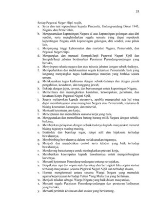 33

Setiap Pegawai Negeri Sipil wajib,
a. Setia dan taat sepenuhnya kepada Pancasila, Undang-undang Dasar 1945,
Negara, dan Pemerintah,
b. Mengutamakan kepentingan Negara di atas kepentingan golongan atau diri
sendiri, serta menghindarkan segala sesuatu yang dapat mendesak
kepentingan Negara oleh kepentingan golongan, diri sendiri, atau pihak
lain,
c. Menjunjung tinggi kehormatan dan martabat Negara, Pemerintah, dan
Pegawai Negeri Sipil,
d. Mengangkat dan menaati Sumpah/Janji Pegawai Negeri Sipil dan
Sumpah/Janji jabatan berdasarkan Peraturan Perundang-undangan yang
berlaku,
e. Menyimpan rahasia negara dan atau rahasia jabatan dengan sebaik-baiknya,
f. Memperhatikan dan melaksanakan segala ketentuan Pemerintah, baik yang
langsung menyangkut tugas kedinasannya maupun yang berlaku secara
umum,
g. Melaksanakan tugas kedinasan dengan sebaik-baiknya dan dengan penuh
pengabdian, kesadaran, dan tanggung jawab,
h. Bekerja dengan jujur, cermat, dan bersemangat untuk kepentingan Negara,
i. Memelihara dan meningkatkan keutuhan, kekompakan, persatuan, dan
kesatuan Korps Pegawai Negeri Sipil,
j. Segera melaporkan kepada atasannya, apabila mengetahui ada hal yang
dapat membahayakan atau merugikan Negara atau Pemerintah, terutama di
bidang keamanan, keuangan, dan material,
k. Mentaati ketentuan jam kerja,
l. Menciptakan dan memelihara suasana kerja yang baik,
m. Menggunakan dan memelihara barang-barang milik Negara dengan sebaikbaiknya,
n. Memberikan pelayanan dengan sebaik-baiknya kepada masyarakat menurut
bidang tugasnya masing-masing,
o. Bertindak dan bersikap tegas, tetapi adil dan bijaksana terhadap
bawahannya,
p. Membimbing bawahannya dalam melaksanakan tugasnya,
q. Menjadi dan memberikan contoh serta teladan yang baik terhadap
bawahannya,
r. Mendorong bawahannya untuk meningkatkan prestasi kerja,
s. Memberikan kesempatan kepada bawahannya untuk mengembangkan
kariernya,
t. Menaati ketentuan Perundang-undangan tentang perpajakan,
u. Berpakaian rapi dan sopan serta bersikap dan bertingkah laku sopan santun
terhadap masyarakat, sesama Pegawai Negeri Sipil dan terhadap atasan,
v. Hormat menghormati antara sesama Warga Negara yang memeluk
agama/kepercayaan terhadap Tuhan Yang Maha Esa yang berlainan,
w. Menjadi teladan sebagai Warga Negara yang baik dalam masyarakat,
x. Menaati segala Peraturan Perundang-undangan dan peraturan kedinasan
yang berlaku,
y. Menaati perintah kedinasan dari atasan yang berwenang,

 