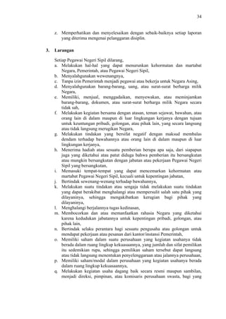 34

z. Memperhatikan dan menyelesaikan dengan sebaik-baiknya setiap laporan
yang diterima mengenai pelanggaran disiplin.
3.

Larangan
Setiap Pegawai Negeri Sipil dilarang,
a. Melakukan hal-hal yang dapat menurunkan kehormatan dan martabat
Negara, Pemerintah, atau Pegawai Negeri Sipil,
b. Menyalahgunakan wewenangnya,
c. Tanpa izin Pemerintah menjadi pegawai atau bekerja untuk Negara Asing,
d. Menyalahgunakan barang-barang, uang, atau surat-surat berharga milik
Negara,
e. Memiliki, menjual, menggadaikan, menyewakan, atau meminjamkan
barang-barang, dokumen, atau surat-surat berharga milik Negara secara
tidak sah,
f. Melakukan kegiatan bersama dengan atasan, teman sejawat, bawahan, atau
orang lain di dalam maupun di luar lingkungan kerjanya dengan tujuan
untuk keuntungan pribadi, golongan, atau pihak lain, yang secara langsung
atau tidak langsung merugikan Negara,
g. Melakukan tindakan yang bersifat negatif dengan maksud membalas
dendam terhadap bawahannya atau orang lain di dalam maupun di luar
lingkungan kerjanya,
h. Menerima hadiah atau sesuatu pemberian berupa apa saja, dari siapapun
juga yang diketahui atau patut diduga bahwa pemberian itu bersangkutan
atau mungkin bersangkutan dengan jabatan atau pekerjaan Pegawai Negeri
Sipil yang bersangkutan,
i. Memasuki tempat-tempat yang dapat mencemarkan kehormatan atau
martabat Pegawai Negeri Sipil, kecuali untuk kepentingan jabatan,
j. Bertindak sewenang-wenang terhadap bawahannya,
k. Melakukan suatu tindakan atau sengaja tidak melakukan suatu tindakan
yang dapat berakibat menghalangi atau mempersulit salah satu pihak yang
dilayaninya, sehingga mengakibatkan kerugian bagi pihak yang
dilayaninya,
l. Menghalangi berjalannya tugas kedinasan,
m. Membocorkan dan atau memanfaatkan rahasia Negara yang diketahui
karena kedudukan jabatannya untuk kepentingan pribadi, golongan, atau
pihak lain,
n. Bertindak selaku perantara hagi sesuatu pengusaha atau golongan untuk
mendapat pekerjaan atau pesanan dari kantor/instansi Pemerintah,
o. Memiliki saham dalam suatu perusahaan yang kegiatan usahanya tidak
berada dalam ruang lingkup kekuasaannya, yang jumlah dan sifat pemilikan
itu sedemikian rupa, sehingga pemilikan saham tersebut dapat langsung
atau tidak langsung menentukan penyelenggaraan atau jalannya perusahaan,
p. Memiliki saham/modal dalam perusahaan yang kegiatan usahanya berada
dalam ruang lingkup kekuasaannya,
q. Melakukan kegiatan usaha dagang baik secara resmi maupun sambilan,
menjadi direksi, pimpinan, atau komisaris perusahaan swasta, bagi yang

 