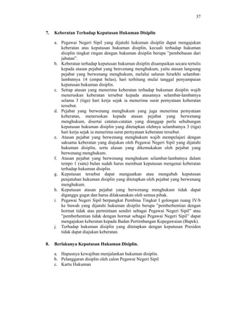 37

7.

Keberatan Terhadap Keputusan Hukuman Disiplin
a. Pegawai Negeri Sipil yang dijatuhi hukuman disiplin dapat mengajukan
keberatan atas keputusan hukuman disiplin, kecuali terhadap hukuman
disiplin tingkat ringan dengan hukuman disiplin berupa ”pembebasan dari
jabatan”.
b. Keberatan terhadap keputusan hukuman disiplin disampaikan secara tertulis
kepada atasan pejabat yang benvenang menghukum, yaitu atasan langsung
pejabat yang berwenang menghukum, melalui saluran hirarkhi selambatlambatnya 14 (empat belas), hari terhitung mulai tanggal penyampaian
keputusan hukuman disiplin.
c. Setiap atasan yang menerima keberatan terhadap hukuman disiplin wajib
meneruskan keberatan tersebut kepada atasannya selambat-lambatnya
selama 3 (tiga) hari kerja sejak ia menerima surat pernyataan keberatan
tersebut.
d. Pejabat yang berwenang menghukum yang juga menerima pemyataan
keberatan, meneruskan kepada atasan pejabat yang berwenang
menghukum, disertai catatan-catatan yang dianggap perlu sehubungan
keputusan hukuman disiplin yang ditetapkan olehnya selambatnya 3 (tiga)
hari kerja sejak ia menerima surat pernyataan keberatan tersebut.
e. Atasan pejabat yang berwenang menghukum wajib mempelajari dengan
saksama keberatan yang diajukan oleh Pegawai Negeri Sipil yang dijatuhi
hukuman disiplin, serta alasan yang dikemukakan oleh pejabat yang
berwenang menghukum.
f. Atasan pejabat yang berwenang menghukum selambat-lambatnya dalam
tempo 1 (satu) bulan sudah harus membuat keputusan mengenai keberatan
terhadap hukuman disiplin.
g. Keputusan tersebut dapat menguatkan atau mengubah keputusan
penjatuhan hukuman disiplin yang ditetapkan oleh pejabat yang berwenang
menghukum.
h. Keputusan atasan pejabat yang berwenang menghukum tidak dapat
diganggu gugat dan harus dilaksanakan oleh semua pihak.
i. Pegawai Negeri Sipil berpangkat Pembina Tingkat I golongan ruang IV/b
ke bawah yang dijatuhi hukuman disiplin berupa ”pemberhentian dengan
hormat tidak atas permintaan sendiri sebagai Pegawai Negeri Sipil” atau
”pemberhentian tidak dengan hormat sebagai Pegawai Negeri Sipil” dapat
mengajukan keberatan kepada Badan Pertimbangan Kepegawaian (Bapek).
j. Terhadap hukuman disiplin yang ditetapkan dengan keputusan Presiden
tidak dapat diajukan keberatan.

8.

Berlakunya Keputusan Hukuman Disiplin.
a. Hapusnya kewajiban menjalankan hukuman disiplin.
b. Pelanggaran disiplin oleh calon Pegawai Negeri Sipil
c. Kartu Hukuman

 