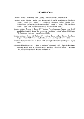 DAFTAR PUSTAKA
Undang-Undang Dasar 1945, Pasal 5 ayat (2), Pasal 27 ayat (1), dan Pasal 28.
Undang-Undang Nomor 8 Tahun 1974 Tentang Pokok-pokok Kepegawaian (Lembaran
Negara Tahun 1974 Nomor 55, Tambahan Lembaran Negara Nomor 3041)
sebagaimana diubah dengan Undang-undang Nomor 43 Tahun 1999 (Lembaran
Negara Tahun 1999, Tambahan Lembaran Negara Nomor 3890).
Undang-Undang Nomor 28 Tahun 1999 tentang Penyelenggaraan Negara yang Bersih
dan Bebas Korupsi, Kolusi dan Nepotisme (Lembaran Negara Tahun 1999 Nomor
75, Tambahan Lembaran Negara Nomor 3851).
Undang-Undang Nomor 32 Tahun 2004 tentang Pemerintahan Daerah (Lembaran
Negara Tahun 2004 Nomor 125, Tambahan Lembaran Negara Nomor 4437).
Peraturan Pemerintah Nomor 30 Tahun 1980 tentang Peraturan Disiplin Pegawai Negeri
Sipil;
Peraturan Pemerintah No. 42 Tahun 2004 tentang Pembinaan Jiwa Korps dan Kode Etik
Pegawai Negeri Sipil, (Lembaran Negara Republik Indonesia Tahun 2004 Nomor
142, Tambahan Lembaran Negara Nomor 4450).

 