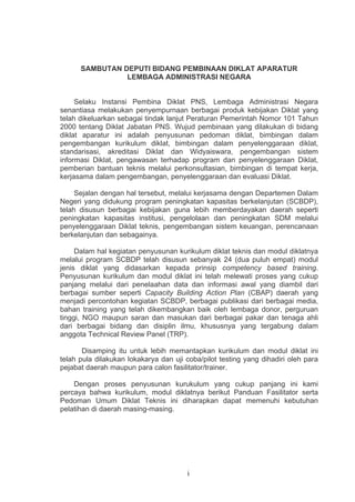 SAMBUTAN DEPUTI BIDANG PEMBINAAN DIKLAT APARATUR
LEMBAGA ADMINISTRASI NEGARA

Selaku Instansi Pembina Diklat PNS, Lembaga Administrasi Negara
senantiasa melakukan penyempurnaan berbagai produk kebijakan Diklat yang
telah dikeluarkan sebagai tindak lanjut Peraturan Pemerintah Nomor 101 Tahun
2000 tentang Diklat Jabatan PNS. Wujud pembinaan yang dilakukan di bidang
diklat aparatur ini adalah penyusunan pedoman diklat, bimbingan dalam
pengembangan kurikulum diklat, bimbingan dalam penyelenggaraan diklat,
standarisasi, akreditasi Diklat dan Widyaiswara, pengembangan sistem
informasi Diklat, pengawasan terhadap program dan penyelenggaraan Diklat,
pemberian bantuan teknis melalui perkonsultasian, bimbingan di tempat kerja,
kerjasama dalam pengembangan, penyelenggaraan dan evaluasi Diklat.
Sejalan dengan hal tersebut, melalui kerjasama dengan Departemen Dalam
Negeri yang didukung program peningkatan kapasitas berkelanjutan (SCBDP),
telah disusun berbagai kebijakan guna lebih memberdayakan daerah seperti
peningkatan kapasitas institusi, pengelolaan dan peningkatan SDM melalui
penyelenggaraan Diklat teknis, pengembangan sistem keuangan, perencanaan
berkelanjutan dan sebagainya.
Dalam hal kegiatan penyusunan kurikulum diklat teknis dan modul diklatnya
melalui program SCBDP telah disusun sebanyak 24 (dua puluh empat) modul
jenis diklat yang didasarkan kepada prinsip competency based training.
Penyusunan kurikulum dan modul diklat ini telah melewati proses yang cukup
panjang melalui dari penelaahan data dan informasi awal yang diambil dari
berbagai sumber seperti Capacity Building Action Plan (CBAP) daerah yang
menjadi percontohan kegiatan SCBDP, berbagai publikasi dari berbagai media,
bahan training yang telah dikembangkan baik oleh lembaga donor, perguruan
tinggi, NGO maupun saran dan masukan dari berbagai pakar dan tenaga ahli
dari berbagai bidang dan disiplin ilmu, khususnya yang tergabung dalam
anggota Technical Review Panel (TRP).
Disamping itu untuk lebih memantapkan kurikulum dan modul diklat ini
telah pula dilakukan lokakarya dan uji coba/pilot testing yang dihadiri oleh para
pejabat daerah maupun para calon fasilitator/trainer.
Dengan proses penyusunan kurukulum yang cukup panjang ini kami
percaya bahwa kurikulum, modul diklatnya berikut Panduan Fasilitator serta
Pedoman Umum Diklat Teknis ini diharapkan dapat memenuhi kebutuhan
pelatihan di daerah masing-masing.

i

 