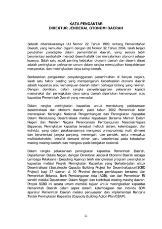 KATA PENGANTAR
DIREKTUR JENDERAL OTONOMI DAERAH

Setelah diberlakukannya UU Nomor 22 Tahun 1999 tentang Pemerintahan
Daerah, yang kemudian diganti dengan UU Nomor 32 Tahun 2004, telah terjadi
perubahan paradigma dalam pemerintahan daerah, yang semula lebih
berorientasi sentralistik menjadi desentralistik dan menjalankan otonomi seluasluasnya. Salah satu aspek penting kebijakan otonomi daerah dan desentralisasi
adalah peningkatan pelayanan umum dalam rangka mewujudkan kesejahteraan
masyarakat, dan meningkatkan daya saing daerah.
Berdasarkan pengalaman penyelenggaraan pemerintahan di banyak negara,
salah satu faktor penting yang mempengaruhi keberhasilan otonomi daerah
adalah kapasitas atau kemampuan daerah dalam berbagai bidang yang relevan.
Dengan demikian, dalam rangka penyelenggaraan pelayanan kepada
masyarakat dan peningkatan daya saing daerah diperlukan kemampuan atau
kapasitas Pemerintah Daerah yang memadai.
Dalam rangka peningkatan kapasitas untuk mendukung pelaksanaan
desentralisasi dan otonomi daerah, pada tahun 2002 Pemerintah telah
menetapkan Kerangka Nasional Pengembangan dan Peningkatan Kapasitas
Dalam Mendukung Desentralisasi melalui Keputusan Bersama Menteri Dalam
Negeri dan Menteri Negara Perencanaan Pembangunan Nasional/ Kepala
Bappenas. Peningkatan kapasitas tersebut meliputi sistem, kelembagaan, dan
individu, yang dalam pelaksanaannya menganut prinsip-prinsip multi dimensi
dan berorientasi jangka panjang, menengah, dan pendek, serta mencakup
multistakeholder, bersifat demand driven yaitu berorientasi pada kebutuhan
masing-masing daerah, dan mengacu pada kebijakan nasional.
Dalam rangka pelaksanaan peningkatan kapasitas Pemerintah Daerah,
Departemen Dalam Negeri, dengan Direktorat Jenderal Otonomi Daerah sebagai
Lembaga Pelaksana (Executing Agency) telah menginisiasi program peningkatan
kapasitas melalui Proyek Peningkatan Kapasitas yang Berkelanjutan untuk
Desentralisasi (Sustainable Capacity Building Project for Decentralization/ SCBD
Project) bagi 37 daerah di 10 Provinsi dengan pembiayaan bersama dari
Pemerintah Belanda, Bank Pembangunan Asia (ADB), dan dari Pemerintah RI
sendiri melalui Departemen Dalam Negeri dan kontribusi masing-masing daerah.
Proyek SCBD ini secara umum memiliki tujuan untuk meningkatkan kapasitas
Pemerintah Daerah dalam aspek sistem, kelembagaan dan individu SDM
aparatur Pemerintah Daerah melalui penyusunan dan implementasi Rencana
Tindak Peningkatan Kapasitas (Capacity Building Action Plan/CBAP).

iii

 