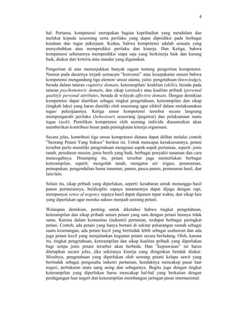 4

hal. Pertama, kompetensi merupakan bagian kepribadian yang mendalam dan
melekat kepada seseorang serta perilaku yang dapat diprediksi pada berbagai
keadaan dan tugas pekerjaan. Kedua, bahwa kompetensi adalah sesuatu yang
menyebabkan atau memprediksi perilaku dan kinerja. Dan Ketiga, bahwa
kompetensi sebenarnya memprediksi siapa saja yang berkinerja baik dan kurang
baik, diukur dari kriteria atau standar yang digunakan.
Pengertian di atas menunjukkan banyak ragam tentang pengertian kompetensi.
Namun pada dasarnya terjadi semacam ”konvensi” atau kesepakatan umum bahwa
kompetensi mengandung tiga elemen/ unsur utama, yaitu: pengetahuan (knowledge),
berada dalam tataran cognitive domain, keterampilan/ keahlian (skills), berada pada
tataran psychomotoric domain, dan sikap (attitude) atau kualitas pribadi (personal
quality)/ personal attributes, berada di wilayah affective domain. Dengan demikian
kompetensi dapat diartikan sebagai tingkat pengetahuan, keterampilan dan sikap
(tingkah laku) yang harus dimiliki oleh seseorang agar efektif dalam melaksanakan
tugas/ pekerjaannya. Ketiga unsur kompetensi tersebut secara langsung
mempengaruhi perilaku (behaviour) seseorang (pegawai) dan pelaksanaan suatu
tugas (task). Pemilikan kompetensi oleh seorang individu diasumsikan akan
memberikan kontribusi besar pada peningkatan kinerja organisasi.
Secara jelas, kontribusi tiga unsur kompetensi diatasa dapat dilihat melalui contoh
”Seorang Petani Yang Sukses” berikut ini. Untuk mencapai kesuksesannya, petani
tersebut perlu memiliki pengetahuan mengenai aspek-aspek pertanian, seperti: jenis
tanah, peredaran musim, jenis benih yang baik, berbagai penyakit tanaman dan cara
mencegahnya. Disamping itu, petani tersebut juga memerlukan berbagai
keterampilan, seperti: mengolah tanah, mengatur air/ irigasi, penanaman,
pemupukan, pengendalian hama tanaman, panen, pasca panen, pemasaran hasil, dan
lain-lain.
Selain itu, sikap pribadi yang diperlukan, seperti: kesabaran untuk menunggu hasil
panen pertaniannya, berdisiplin supaya tanamannya dapat dijaga dengan rapi,
mempunyai sense of urgency supaya hasil dapat dipanen tepat waktu, dan sikap lain
yang diperlukan agar mereka sukses menjadi seorang petani.
Walaupun demikian, penting untuk diketahui bahwa tingkat pengetahuan,
keterampilan dan sikap pribadi antara petani yang satu dengan petani lainnya tidak
sama. Karena dalam komunitas (industri) pertanian, terdapat berbagai peringkat
petani. Contoh, ada petani yang hanya bertani di sekitar pekarangan rumah sebagai
suatu kesenangan, ada petani kecil yang bertindak lebih sebagai usahawan dan ada
juga petani kecil yang menjalankan kegiatan petani secara berladang. Oleh, karena
itu, tingkat pengetahuan, keterampilan dan sikap kualitas pribadi yang diperlukan
bagi setipa jenis petani tersebut akan berbeda. Dan ”kepiawaian” ini harus
ditetapkan secara jelas, jika sekiranya kinerja yang diinginkan hendak diukur.
Misalnya, pengetahuan yang diperlukan oleh seorang petani kelapa sawit yang
bertindak sebagai pengusaha industri pertanian, hendaknya mencakup pasar luar
negeri, pertukaran mata uang asing dan sebagainya. Begitu juga dengan tingkat
keterampilan yang diperlukan harsu mencakup hal-hal yang berkaitan dengan
perdagangan luar negeri dan keterampilan membangun jaringan pasar internasional.

 