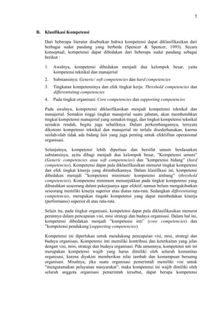 5

B. Klasifikasi Kompetensi
Dari beberapa literatur disebutkan bahwa kompetensi dapat diklasifikasikan dari
berbagai sudut pandang yang berbeda (Spencer & Spencer, 1993). Secara
konseptual, kompetensi dapat dibedakan dari beberapa sudut pandang sebagai
berikut :
1.

Awalnya, kompetensi dibedakan menjadi dua kelompok besar, yaitu
kompetensi teknikal dan manajerial

2.

Substansinya: Generic/ soft competencies dan hard competencies

3.

Tingkatan kompetensinya dan efek tingkat kerja: Threshold competencies dan
differentiating competencies

4.

Pada tingkat organisasi: Core competencies dan supporting competencies

Pada awalnya, kompetensi diklasifikasikan menjadi kompetensi teknikal dan
manajerial. Semakin tinggi tingkat manajerial suatu jabatan, akan membutuhkan
tingkat kompetensi manajerial yang semakin tinggi, dan tingkat kompetensi teknikal
semakin rendah, begitu juga sebaliknya. Dalam perkembangannya, ternyata
dikotomi kompetensi teknikal dan manajerial ini terlalu disederhanakan, karena
seolah-olah tidak ada bidang lain yang juga penting untuk efektifitas operasional
organisasi.
Selanjutnya, kompetensi lebih diperluas dan bersifat umum berdasarkan
substansinya, ayitu dibagi menjadi dua kelompok besar, ”Kompetensi umum”
(Generic competencies atau soft competencies) dan ”kompetensi bidang” (hard
competencies). Kompetensi dapat pula diklasifikasikan menurut tingkat kompetensi
dan efek tingkat kinerja yang ditimbulkannya. Dalam klasifikasi ini, kompetensi
dibedakan menajdi ”kompetensi minimum/ kompetensi ambang” (threshold
competencies). Kompetensi minimum menunjukkan pada tingkat kompetensi yang
dibutuhkan seseorang dalam pekerjaanya agar efektif, namun belum mengakibatkan
seseorang memiliki kinerja superior atau diatas rata-rata. Sedangkan differentiating
competencies, merupakan tingakt kompetensi yang dapat membedakan kinerja
(performansi) superior di atas rata-rata.
Selain itu, pada tingkat organisasi, kompetensi dapat pula diklasifikasikan menurut
perannya dalam pencapaian visi, misi strategi dan budaya organisasi. Dalam hal ini,
kompetensi dibedakan menjadi ”kompetensi inti” (core competencies) dan
”kompetensi pendukung (supporting competencies).
Kompetensi ini diperlukan untuk mendukung pencapaian visi, misi, strategi dan
budaya organisasi. Kompetensi inti memiliki kontribusi dan keterkaitan yang jelas
dengan visi, misi, strategi dan budaya organisasi. Pda umumnya, kompetensi inti ini
merupakan kompetensi wajib yang harus dimiliki oleh seluruh komunitas
organisasi, karena diyakini memberikan nilai tambah dan kemampuan bersaing
organisasi. Misalnya, jika suatu organisasi pemerintah memiliki visi untuk
”mengutamakan pelayanan masyarakat”, maka kompetensi ini wajib dimiliki oleh
seluruh anggota organisasi pemerintah tersebut, dapat berupa kompetensi

 