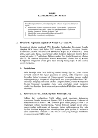 BAB III
KOMPETENSI JABATAN PNS

Setelah mengalami proses pembelajaran pokok bahasan ini, peserta diharapkan
dapat :
1. Menjelaskan struktur isi keputusan kepada Kepala Badan Kepegawaian
Negara (BKN) Nomor 46 A Tahun 2003 tentang Pedoman Penyusunan
Standar Kompetensi Jabatan Struktural PNS;
2. Menjelaskan pengertian dan klasifikasi Jabatan PNS;
3. Menjelaskan rumus kompetensi jabatan;

A. Struktur Isi Keputusan Kepala BKN Nomor 46A Tahun 2003
Kompetensi jabatan struktural PNS ditetapkan berdasarkan Keputusan Kepala
(Kepka) BKN Nomor 46A Tahun 2003 tentang Pedoman Penyusunan Standar
Kompetensi Jabatan Struktural PNS. Struktur Isi Kepka BKN Nomor 46A Tahun
2003, secara garis besar, yang termuat dalam lampiran keputusan tersebut berisi
empat hal, yaitu: 1) Pendahuluan, 2) Pembentukan Tim Analis Kompetensi Jabatan
(TAKJ), 3) Prosedur Penyusunan Standar Kompetensi Jabatan, dan 4) Kamus
Kompetensi. Penjelasan secara garis besar masing-masing topik di atas adalah
seperti berikut ini.
1.

Pendahuluan
Pada dasarnya berisi latar belakang umum tentang tiga hal, yaitu: alasan
normatif, maksud dan tujuan pedoman ini dibuat, serta pengertian yang
digunakan dalam keputusan ini. Alasan normatif merupakan paparan singkat
tentang pentingnya kompetensi sebagai salah satu syarat profesionalisme PNS,
khususnya pengangkatan dalam jabatan. Dengan kata lain, Standar Kompetensi
Jabatan Struktural merupakan syarat yang diperlukan untuk menjamin
objektivitas, keadilan dan transparansi pengangkatan PNS dalam suatu jabatan
struktural.

2.

Pembentukan Tim Analis Kompetensi Jabatan (TAKJ)
Hakikat dari pembentukan TAKJ adalah untuk membantu kelancaran
penyusunan Standar Kompetensi Jabatan (SKJ) di setiap instansi. Pedoman ini
merekomendasikan bahwa TAKJ dibentuk pada setiap jenjang Eselon II di
lingkungan instansi masing-masing. Namun demikian dengan alasan untuk
mempermudah pelaksanaan di lapangan, dalam pelaksanaannya bisa saja
Pejabat Pembina Kepegawaian mendelegasikan pada pejabat di bawahnya
untuk membentuk semacam ”TAKJ-TAKJ” kecil yang bertugas membantu
proses penyusunan SKJ tersebut.

9

 