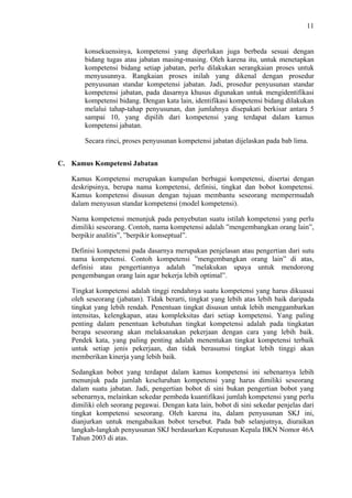 11

konsekuensinya, kompetensi yang diperlukan juga berbeda sesuai dengan
bidang tugas atau jabatan masing-masing. Oleh karena itu, untuk menetapkan
kompetensi bidang setiap jabatan, perlu dilakukan serangkaian proses untuk
menyusunnya. Rangkaian proses inilah yang dikenal dengan prosedur
penyusunan standar kompetensi jabatan. Jadi, prosedur penyusunan standar
kompetensi jabatan, pada dasarnya khusus digunakan untuk mengidentifikasi
kompetensi bidang. Dengan kata lain, identifikasi kompetensi bidang dilakukan
melalui tahap-tahap penyusunan, dan jumlahnya disepakati berkisar antara 5
sampai 10, yang dipilih dari kompetensi yang terdapat dalam kamus
kompetensi jabatan.
Secara rinci, proses penyusunan kompetensi jabatan dijelaskan pada bab lima.
C. Kamus Kompetensi Jabatan
Kamus Kompetensi merupakan kumpulan berbagai kompetensi, disertai dengan
deskripsinya, berupa nama kompetensi, definisi, tingkat dan bobot kompetensi.
Kamus kompetensi disusun dengan tujuan membantu seseorang mempermudah
dalam menyusun standar kompetensi (model kompetensi).
Nama kompetensi menunjuk pada penyebutan suatu istilah kompetensi yang perlu
dimiliki seseorang. Contoh, nama kompetensi adalah ”mengembangkan orang lain”,
berpikir analitis”, ”berpikir konseptual”.
Definisi kompetensi pada dasarnya merupakan penjelasan atau pengertian dari sutu
nama kompetensi. Contoh kompetensi ”mengembangkan orang lain” di atas,
definisi atau pengertiannya adalah ”melakukan upaya untuk mendorong
pengembangan orang lain agar bekerja lebih optimal”.
Tingkat kompetensi adalah tinggi rendahnya suatu kompetensi yang harus dikuasai
oleh seseorang (jabatan). Tidak berarti, tingkat yang lebih atas lebih baik daripada
tingkat yang lebih rendah. Penentuan tingkat disusun untuk lebih menggambarkan
intensitas, kelengkapan, atau kompleksitas dari setiap kompetensi. Yang paling
penting dalam penentuan kebutuhan tingkat kompetensi adalah pada tingkatan
berapa seseorang akan melaksanakan pekerjaan dengan cara yang lebih baik.
Pendek kata, yang paling penting adalah menentukan tingkat kompetensi terbaik
untuk setiap jenis pekerjaan, dan tidak berasumsi tingkat lebih tinggi akan
memberikan kinerja yang lebih baik.
Sedangkan bobot yang terdapat dalam kamus kompetensi ini sebenarnya lebih
menunjuk pada jumlah keseluruhan kompetensi yang harus dimiliki seseorang
dalam suatu jabatan. Jadi, pengertian bobot di sini bukan pengertian bobot yang
sebenarnya, melainkan sekedar pembeda kuantifikasi jumlah kompetensi yang perlu
dimiliki oleh seorang pegawai. Dengan kata lain, bobot di sini sekedar penjelas dari
tingkat kompetensi seseorang. Oleh karena itu, dalam penyusunan SKJ ini,
dianjurkan untuk mengabaikan bobot tersebut. Pada bab selanjutnya, diuraikan
langkah-langkah penyusunan SKJ berdasarkan Keputusan Kepala BKN Nomor 46A
Tahun 2003 di atas.

 