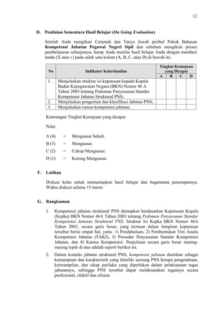 12

D. Penilaian Sementara Hasil Belajar (On Going Evaluation)
Setelah Anda mengikuti Ceramah dan Tanya Jawab perihal Pokok Bahasan
Kompetensi Jabatan Pegawai Negeri Sipil dan sebelum mengikuti proses
pembelajaran selanjutnya, harap Anda menilai hasil belajar Anda dengan memberi
tanda (X atau v) pada salah satu kolom (A, B, C, atau D) di bawah ini.
No

Indikator Keberhasilan

1.

Tingkat Kemajuan
yang Dicapai
A
B
C
D

Menjelaskan struktur isi keputusan kepada Kepala
Badan Kepegawaian Negara (BKN) Nomor 46 A
Tahun 2003 tentang Pedoman Penyusunan Standar
Kompetensi Jabatan Struktural PNS;
Menjelaskan pengertian dan klasifikasi Jabatan PNS;
Menjelaskan rumus kompetensi jabatan;

2.
3.

Keterangan Tingkat Kemajuan yang dicapai:
Nilai:
A (4)

Menguasai Sekali.

B (3)

=

Menguasai.

C (2)

=

Cukup Menguasai.

D (1)
F.

=

=

Kurang Menguasai.

Latihan
Diskusi kelas untuk memantapkan hasil belajar dan bagaimana penerapannya.
Waktu diskusi selama 15 menit.

G. Rangkuman
1.

Kompetensi jabatan struktural PNS ditetapkan berdasarkan Keputusan Kepala
(Kepka) BKN Nomor 46A Tahun 2003 tentang Pedoman Penyusunan Standar
Kompetensi Jabatan Struktural PNS. Struktur Isi Kepka BKN Nomor 46A
Tahun 2003, secara garis besar, yang termuat dalam lampiran keputusan
tersebut berisi empat hal, yaitu: 1) Pendahuluan, 2) Pembentukan Tim Analis
Kompetensi Jabatan (TAKJ), 3) Prosedur Penyusunan Standar Kompetensi
Jabatan, dan 4) Kamus Kompetensi. Penjelasan secara garis besar masingmasing topik di atas adalah seperti berikut ini.

2.

Dalam konteks jabatan struktural PNS, kompetensi jabatan diartikan sebagai
kemampuan dan karakteristik yang dimiliki seorang PNS berupa pengetahuan,
keterampilan, dan sikap perilaku yang diperlukan dalam pelaksanaan tugas
jabatannya, sehingga PNS tersebut dapat melaksanakan tugasnya secara
profesional, efektif dan efisien.

 